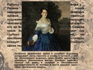 Особенно драматична «Дама в голубом» художник
укладывает свою героиню в схему, в которой у неё
нет возможности выразить свою печаль иначе как в
условных, изысканных жестах. Контраст горестно
сжатых губ дамы в голубом и бессловесной
красноречивости её взгляда и жеста создают здесь
образ трагической немоты.
Работы такого рода вызывали раздражение у
Репина. Репин однако прекрасно понял
намеренности этой ограниченности сомовских
жанров. Сомов- далеко не единственный
художник рубежа веков, кто превращает
человека в марионетку, отказываясь показывать
его во всей полное жизни и души .Но у Сомова
такое бессилие искусства, представляет как
глубоко осознанный, драматический, но
неизбежный факт, которому он бесстрашно
следует, всё больше подчёркивая кукольность
своих персонажей.
 