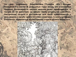 Но мир художника Константина Сомова всё больше
погружался в мечту. В двадцатые годы жизнь его становится
трудной. Возможности частых заказов резко уменьшаются, в
театре он не работает, на какую- любо службу не способен.
Настроения печали и ностальгии всё чаще прорываются у
него рядом с сугубо эротическими сюжетами, к числу которых
относится знаменитые иллюстрации к книге «Книга Маркизы».
 