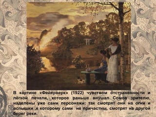 В картине «Фейерверк» (1922) чувством отстраненности и
лёгкой печали, которое раньше внушал Сомов зрителю,
наделены уже сами персонажи: так смотрят они на огни и
вспышки ,к которому сами не причастны, смотрят на другой
берег реки.
 