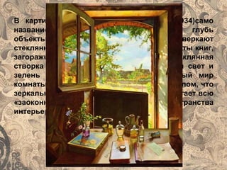 В картине «Натюрморт. окно. пейзаж»(1934)само
название перечисляет удаляющиеся в глубь
объекты изображения. Стол, на котором сверкают
стеклянные флаконы, часы и даже переплёты книг,
загораживает дверь окно, верхняя стеклянная
створка которого распахнута в солнечный свет и
зелень листвы. Свет проникает в тёмный мир
комнаты, но стекло повёрнуто под таким углом, что
зеркально отражает пейзаж за окном, исторгает всю
«заоконную»действительность вне пространства
интерьера.
 