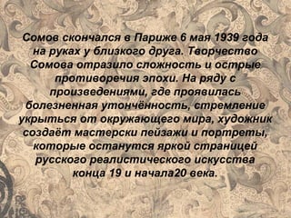 Сомов скончался в Париже 6 мая 1939 года
на руках у близкого друга. Творчество
Сомова отразило сложность и острые
противоречия эпохи. На ряду с
произведениями, где проявилась
болезненная утончённость, стремление
укрыться от окружающего мира, художник
создаёт мастерски пейзажи и портреты,
которые останутся яркой страницей
русского реалистического искусства
конца 19 и начала20 века.
 