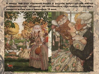 А между тем этот художник вошёл в русское искусство как мастер
очаровательных, забавных, но легковесных «пустячков» галантного
жанра из жизни дам и кавалеров 18 века.
 