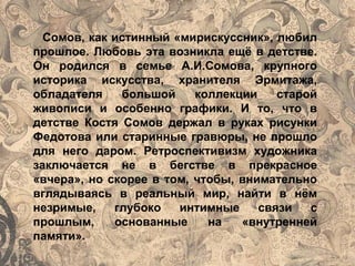 Сомов, как истинный «мирискуссник», любил
прошлое. Любовь эта возникла ещё в детстве.
Он родился в семье А.И.Сомова, крупного
историка искусства, хранителя Эрмитажа,
обладателя большой коллекции старой
живописи и особенно графики. И то, что в
детстве Костя Сомов держал в руках рисунки
Федотова или старинные гравюры, не прошло
для него даром. Ретроспективизм художника
заключается не в бегстве в прекрасное
«вчера», но скорее в том, чтобы, внимательно
вглядываясь в реальный мир, найти в нём
незримые, глубоко интимные связи с
прошлым, основанные на «внутренней
памяти».
 