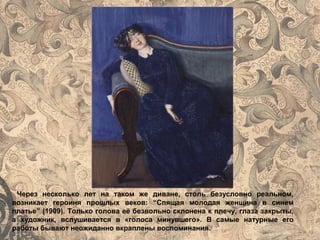 Через несколько лет на таком же диване, столь безусловно реальном,
возникает героиня прошлых веков: “Спящая молодая женщина в синем
платье” (1909). Только голова её безвольно склонена к плечу, глаза закрыты,
а художник, вслушивается в «голоса минувшего». В самые натурные его
работы бывают неожиданно вкраплены воспоминания.
 