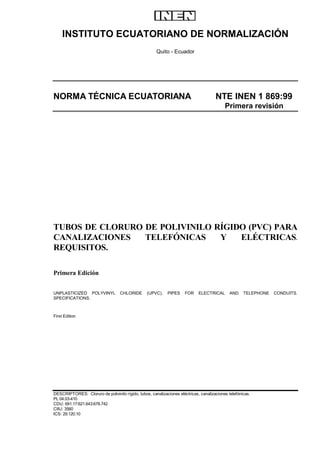 INSTITUTO ECUATORIANO DE NORMALIZACIÓN
Quito - Ecuador
NORMA TÉCNICA ECUATORIANA NTE INEN 1 869:99
Primera revisión
TUBOS DE CLORURO DE POLIVINILO RÍGIDO (PVC) PARA
CANALIZACIONES TELEFÓNICAS Y ELÉCTRICAS.
REQUISITOS.
Primera Edición
UNPLASTICIZED POLYVINYL CHLORIDE (UPVC). PIPES FOR ELECTRICAL AND TELEPHONE CONDUITS.
SPECIFICATIONS.
First Edition
DESCRIPTORES: Cloruro de polivinilo rígido, tubos, canalizaciones eléctricas, canalizaciones telefónicas.
PL 04.03-410
CDU: 691.17:621.643:678.742
CIIU: 3560
ICS: 29.120.10
 