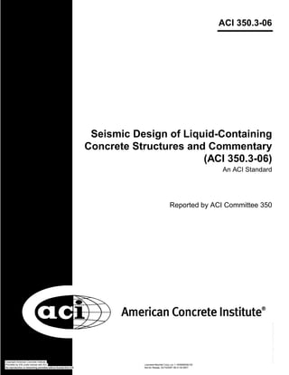 ACI 350.3-06
Seismic Design of Liquid-Containing
Concrete Structures and Commentary
(ACI 350.3-06)
An ACI Standard
Reported by ACI Committee 350
Copyright American Concrete Institute
Provided by IHS under license with ACI Licensee=Bechtel Corp Loc 1-19/9999056100
Not for Resale, 03/15/2007 06:31:52 MDTNo reproduction or networking permitted without license from IHS
--`,``,,`,`,``,`,,,`````,`,`,,-`-`,,`,,`,`,,`---
 