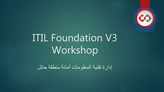 ITIL Foundation V3
Workshop
‫حائل‬ ‫منطقة‬ ‫أمانة‬ ‫المعلومات‬ ‫تقنية‬ ‫إدارة‬
 