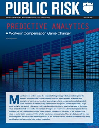 M
uch has been written about the subject of integrating predictive modeling into the
workers’ compensation claims-handling process. Industry news is replete with
examples of carriers and vendors leveraging workers’ compensation data to predict
claim outcomes. Certainly, early identification of high-risk claims represents a huge
opportunity for the industry. However, high-risk claim identification is only the first step in delivering
value. Once identified, successful intervention strategies are required to ultimately impact a claim’s
outcome. It is the combination of claim prediction and intervention that leads to the realization of
value—a better claim outcome. In this article, we discuss one example of how predictive analytics has
been integrated into the claims-handling process in the effort to achieve better outcomes through early
identification and successful intervention strategies.
PREDICTIVE ANALYTICS
A Workers’ Compensation Game Changer
By Brian Billings
Published by the Public Risk Management Association www.primacentral.org MAY/JUNE 2015
 