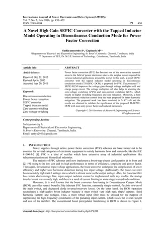 International Journal of Power Electronics and Drive System (IJPEDS)
Vol. 7, No. 2, June 2016, pp. 450~459
ISSN: 2088-8694  450
Journal homepage: http://iaesjournal.com/online/index.php/IJPEDS
A Novel High Gain SEPIC Converter with the Tapped Inductor
Model Operating in Discontinuous Conduction Mode for Power
Factor Correction
Sathiyamoorthy S*, Gopinath M**
*Department of Electrical and Electronics Engineering, St. Peter’s University, Chennai, Tamilnadu, India
** Deparment of EEE, Dr. N.G.P. Institute of Technology, Coimbatore, Tamilnadu, India
Article Info ABSTRACT
Article history:
Received Dec 22, 2015
Revised Apr 6, 2015
Accepted Apr 20, 2016
Power factor correction (PFC) has become one of the most active research
areas in the field of power electronics due to the surplus power required for
various industrial applications around the world. In this work, a novel SEPIC
converter with the tapped inductor model operating in discontinuous
conduction mode (TI-SEPIC- DCM) is proposed for PFC. The proposed TI-
SEPIC-DCM improves the voltage gain through voltage multiplier cell and
charge pump circuit. The voltage multiplier cell also helps in attaining the
zero-voltage switching (ZVS) and zero-current switching (ZCS), which
results in higher switching frequency and size reduction. Moreover, a third
order harmonic reduction control loop has been proposed for better harmonic
mitigation. The proposed work has been simulated in MATLAB and the
results are obtained to validate the significance of the proposed TI-SEPIC-
DCM with near unity power factor and reduced harmonics.
Keyword:
Discontinuous conduction
Power factor correction
SEPIC converter
Tapped inductor model
Zero-current switching
Zero-voltage switching Copyright © 2016 Institute of Advanced Engineering and Science.
All rights reserved.
Corresponding Author:
Sathiyamoorthy S,
Department of Electrical and Electronics Engineering,
St.Peter’s University, Chennai, Tamilnadu, India.
Email: sathya2980@gmail.com
1. INTRODUCTION
Power supplies through active power factor correction (PFC) schemes are have turned out to be
essential for several categories of electronic equipment to satisfy harmonic laws and standards, like the IEC
61000-3-2 [1]. PFC is a kind of rectifier which have extensive array of industrial applications like
telecommunication and biomedical industries.
The majority of PFC schemes until now implement a boost-type circuit configuration at its front end
[2]–[9] owing to its low cost and its high performance in terms of efficiency, simplicity and power factor.
Then again, for universal input voltage applications, the boost converter undergoes the complication of lower
efficiency and higher total harmonic distortion during low input voltage. Additionally, the boost converter
has reasonably high switch voltage stress which is almost same as the output voltage. Also, the boost rectifier
has certain shortcomings, like, input–output isolation cannot be implemented with any trouble, the startup
inrush current is extremely high, and there is a need of current limiting at some stage in overload conditions.
Moreover, it is well known that the boost converter functioning in Discontinuous Current Mode
(DCM) can offer several benefits, like inherent PFC function, extremely simple control, flexible turn-on of
the main switch, and decreased diode reversed-recovery losses. On the other hand, the DCM operation
necessitates a high-quality boost inductor because it must switch very high peak ripple currents (third
harmonic current) and voltages. Thus, a more robust input filter must be utilized for the purpose of
suppressing the high-frequency constituents of the pulsating input current, which raises the overall weight
and cost of the rectifier. The conventional boost preregulator functioning in DCM is shown in Figure 1.
 