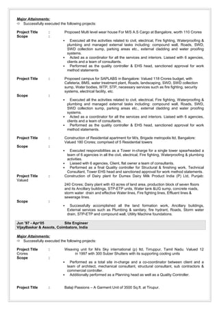 Major Attainments:
 Successfully executed the following projects:
Project Title : Proposed Multi level wear house For M/S A.S Cargo at Bangalore, worth 110 Crores
Scope :
 Executed all the activities related to civil, electrical, Fire fighting, Waterproofing &
plumbing and managed external tasks including: compound wall, Roads, SWD,
SWD collection sump, parking areas etc., external cladding and water proofing
systems.
 Acted as a coordinator for all the services and interiors. Liaised with 6 agencies,
clients and a team of consultants.
 Performed as the quality controller & EHS head, sanctioned approval for work
method statements
Project Title : Proposed campus for SAPLABS in Bangalore: Valued 118 Crores budget, with
Cafeteria, BMS, water treatment plant, Roads, landscaping, SWD, SWD collection
sump, Water bodies, WTP, STP, necessary services such as fire fighting, security
systems, electrical facility, etc.
Scope :
 Executed all the activities related to civil, electrical, Fire fighting, Waterproofing &
plumbing and managed external tasks including: compound wall, Roads, SWD,
SWD collection sump, parking areas etc., external cladding and water proofing
systems.
 Acted as a coordinator for all the services and interiors. Liaised with 6 agencies,
clients and a team of consultants.
 Performed as the quality controller & EHS head, sanctioned approval for work
method statements.
Project Title : Construction of Residential apartment for M/s, Brigade metropolis ltd, Bangalore:
Valued 180 Crores; comprised of 5 Residential towers
Scope :
 Executed responsibilities as a Tower in-charge for a single tower spearheaded a
team of 6 agencies in all the civil, electrical, Fire fighting, Waterproofing & plumbing
activities.
 Liaised with 6 agencies, Client, flat owner a team of consultants.
 Performed as a final Quality controller for Structural & finishing work, Technical
Consultant, Tower EHS head and sanctioned approval for work method statements.
Project Title : Construction of Dairy plant for Dumex Dairy Milk Product India (P) Ltd, Punjab:
Valued
240 Crores; Dairy plant with 43 acres of land area, production block of seven floors
and its Ancillary buildings, STP-ETP units, Water tank &UG sump, concrete roads,
storm water drain and effective Water lines, Fire fighting lines, Effluent lines &
sewerage lines.
Scope :
 Successfully accomplished all the land formation work, Ancillary buildings,
External services such as Plumbing & sanitary, fire hydrant, Roads, Storm water
drain, STP-ETP and compound wall, Utility Machine foundations.
Jun ’97 - Apr‘05 Site Engineer
VijayBaskar & Assots, Coimbatore, India
Major Attainments:
 Successfully executed the following projects:
Project Title : Weaving unit for M/s Sky international (p) ltd, Tirruppur, Tamil Nadu. Valued 12
Crores in 1997 with 300 Sulzer Shutters with its supporting cooling units
Scope :
 Performed as a total site in-charge and a co-coordinator between client and a
team of architect, mechanical consultant, structural consultant, sub contractors &
commercial controller.
 Additionally performed as a Planning head as well as a Quality Controller.
Project Title : Balaji Passions – A Garment Unit of 3500 Sq.ft. at Tirupur.
 