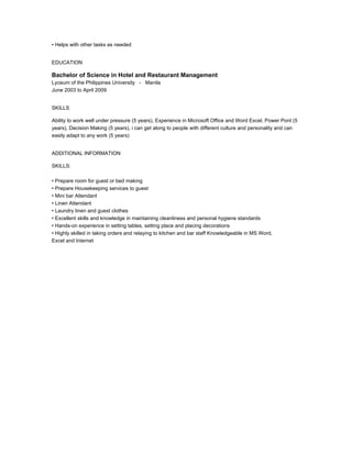 • Helps with other tasks as needed
EDUCATION
Bachelor of Science in Hotel and Restaurant Management
Lyceum of the Philippines University - Manila
June 2003 to April 2009
SKILLS
Ability to work well under pressure (5 years), Experience in Microsoft Office and Word Excel, Power Pont (5
years), Decision Making (5 years), i can get along to people with different culture and personality and can
easily adapt to any work (5 years)
ADDITIONAL INFORMATION
SKILLS:
• Prepare room for guest or bed making
• Prepare Housekeeping services to guest
• Mini bar Attendant
• Linen Attendant
• Laundry linen and guest clothes
• Excellent skills and knowledge in maintaining cleanliness and personal hygiene standards
• Hands-on experience in setting tables, setting place and placing decorations
• Highly skilled in taking orders and relaying to kitchen and bar staff Knowledgeable in MS Word,
Excel and Internet
 