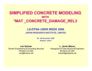 SIMPLIFIED CONCRETE MODELING
WITH
*MAT _CONCRETE_DAMAGE_REL3
LS-DYNA USER WEEK 2006
JAPAN RESEARCH INSTITUTE, LIMITED
29 - 30 November 2005
Nagoya, Japan
Len Schwer
Schwer Engineering & Consulting Services
Windsor CA USA
Len@Schwer.net
L. Javier Malvar
Karagozian & Case Structural Engineers
Burbank CA USA
malvarl@adelphia.net
 