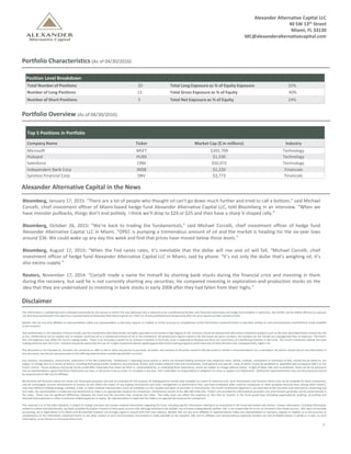 2
Portfolio Characteristics (As of 04/30/2016)
Position Level Breakdown
Total Number of Positions 20 Total Long Exposure as % of Equity Exposure 32%
Number of Long Positions 15 Total Gross Exposure as % of Equity 40%
Number of Short Positions 5 Total Net Exposure as % of Equity 24%
Portfolio Overview (As of 04/30/2016)
Top 5 Positions in Portfolio
Company Name Ticker Market Cap ($ in millions) Industry
Microsoft MSFT $392,709 Technology
Hubspot HUBS $1,530 Technology
Salesforce CRM $50,072 Technology
Independent Bank Corp INDB $1,220 Financials
Synovus Financial Corp SNV $3,773 Financials
Alexander Alternative Capital in the News
Bloomberg, January 17, 2015: “There are a lot of people who thought oil can’t go down much further and tried to call a bottom,” said Michael
Corcelli, chief investment officer of Miami-based hedge fund Alexander Alternative Capital LLC, told Bloomberg in an interview. “When we
have monster pullbacks, things don’t end politely. I think we’ll drop to $24 or $25 and then have a sharp V-shaped rally.”
Bloomberg, October 26, 2015: “We’re back to trading the fundamentals,” said Michael Corcelli, chief investment officer of hedge fund
Alexander Alternative Capital LLC in Miami. “OPEC is pumping a tremendous amount of oil and the market is heading for the six-year lows
around $36. We could wake up any day this week and find that prices have moved below those levels.”
Bloomberg, August 17, 2015: “When the Fed raises rates, it’s inevitable that the dollar will rise and oil will fall, “Michael Corcelli, chief
investment officer of hedge fund Alexander Alternative Capital LLC in Miami, said by phone. “It’s not only the dollar that’s weighing oil, it’s
also excess supply.”
Reuters, November 17, 2014: “Corcelli made a name for himself by shorting bank stocks during the financial crisis and investing in them
during the recovery, but said he is not currently shorting any securities. He compared investing in exploration-and-production stocks on the
idea that they are undervalued to investing in bank stocks in early 2008 after they had fallen from their highs.”
Disclaimer
This information is confidential and is intended exclusively for the person to whom this was delivered who is deemed to be a professional familiar with financial instruments and hedge fund products in particular. Any further use by and/or delivery to a person
not directlypresented with this report by a representative of Alexander Alternative Capital LLC (“AAC") is strictly prohibited and allowed only after the prior express written consent of AAC.
Neither AAC nor any of its affiliates or representatives makes any representation or warranty, express or implied, as to the accuracy or completeness of the information contained herein or any other written or oral communication transmitted or made available
to the recipient.
Past performance is not indicative of future results and the investments described herein are highly speculative and involve a high degree of risk. Investors should be advised that alternative investment products such as the ones described herein involve the risk
of loss. Performance can be volatile and an investor could lose all or a substantial amount of his or her investment. All performance figures noted in this document are gross numbers, the numbers do not include any management fees or expenses. The Fund’s
fees and expenses may offset the Fund’s trading profits. There is no secondary market for an investor’s interest in the Fund, none is expected to develop and there are restrictions on transferring interests in the Fund. The Fund’s investment adviser has total
trading authority over the Fund. Investors should be aware that the use of a single investment advisor applying generallysimilar trading programs could mean lack of diversificationand, consequentially, higher risk.
This document is not intended as, and does not constitute an offer to sell or solicit any person to purchase securities. Any mention of securities named in this document is neither a recommendation nor a solicitation. No person should rely on any information in
this document, but should rely exclusively on the offering material when considering whether to invest.
Any opinions, assumptions, assessments, statements or the like (collectively, “Statements”) regarding future events or which are forward-looking constitute only subjective views, beliefs, outlooks, estimations or intentions of AAC, should not be relied on, are
subject to change due to a variety of factors, including fluctuating market conditions and economic factors, and involve inherent risks and uncertainties, both general and specific, many of which cannot be predicted or quantified and are beyond AAC’s or the
Fund’s control. Future evidence and actual results could differ materially from those set forth in, contemplated by, or underlying these Statements, which are subject to change without notice. In light of these risks and uncertainties, there can be no assurance
and no representation is given that these Statements are now, or will prove to be accurate, or complete in any way. AAC undertakes no responsibility or obligation to revise or update such Statements. Statements expressed herein may not necessarily be shared
by all personnel of AAC and its affiliates.
Benchmarks and financial indices are shown for illustrative purposes only and are provided for the purpose of making general market data available as a point of reference only. Such benchmarks and financial indices may not be available for direct investment,
may be unmanaged, assume reinvestment of income, do not reflect the impact of any trading commissions and costs, management or performance fees, and have limitations when used for comparison or other purposes because they, among other reasons,
may have different trading strategy, volatility, credit, or other material characteristics (such as limitations on the number and types of securities or instruments). The Fund’s investment objective is not restricted to the securities and instruments comprising any
one index. No representation is made that any benchmark or index is an appropriate measure for comparison. Performance results of the S&P 500 Index (the “Index”) are provided for informational purposes only and investors generally cannot invest directly in
the Index. There may be significant differences between the Fund and the securities that comprise the Index. The Index does not reflect the expenses or fees that an investor in the Fund would bear (including organizational, auditing, accounting and
administrativeexpenses or other investment-relatedexpenses or taxes). No representation is made that the Index is an appropriate measure for comparison.
This material is as of the date indicated, is subject to change and does not contain material information regarding the Fund, including specific information relating to an investment in the Fund and related risks factors. Certain information, including information
related to indices and benchmarks, has been provided by and/or is based on third party sources and, although believed to be reliable, has not been independently verified. AAC is not responsible for errors or omissions from these sources. AAC does not provide
accounting, tax or legal advice to its clients and all potential investors are strongly urged to consult with their own advisors. Neither AAC nor any of its affiliates or representatives makes any representation or warranty, express or implied, as to the accuracy or
completeness of the information contained herein or any other written or oral communication transmitted or made available to the recipient. AAC and its affiliates and representatives expressly disclaim any and all liability based, in whole or in part, on such
information, errors therein or omissions there from.
Alexander Alternative Capital LLC
40 SW 13th Street
Miami, FL 33130
MC@alexanderalternativecapital.com
 