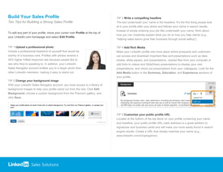 Sales Solutions
Build Your Sales Profile
Ten Tips for Building a Strong Sales Profile
To edit any part of your profile, move your cursor over Profile at the top of
your LinkedIn.com homepage and select Edit Profile.
TIP 1 Upload a professional photo
Include a professional headshot of yourself that would be
worthy of a business card. Profiles with photos receive a
40% higher InMail response rate because people like to
see who they’re speaking to. In addition, your LinkedIn
Sales Navigator account entitles you to a larger photo than
other LinkedIn members, making it easy to stand out.
TIP 2 Change your background image
With your LinkedIn Sales Navigator account, you have access to a library of
background images to help your profile stand out from the rest. Click Edit
Background, choose a custom background from the Premium gallery, and
click Save.
TIP 3 Write a compelling headline
The text underneath your name is the headline. It’s the first thing people look
at in your profile after your photo and follows your name in search results.
Instead of simply entering your job title underneath your name, think about
how you can creatively explain what you do or how you help clients (e.g.,
“helping sales teams grow their business through social selling”).
TIP 4 Add Rich Media
Make your LinkedIn profile one more place where prospects and customers
can access and download important files and presentations such as data
sheets, white papers, and presentations. Upload files from your computer or
add links to videos and SlideShare presentations to display your own
presentations, and check out presentations from your colleagues. Look for the
Add Media button in the Summary, Education, and Experience sections of
your profile.
TIP 5 Customize your public profile URL
Located at the bottom of the top block on your profile containing your name
and headline, your public profile URL (web address) is a great addition to
signatures and business cards and will make you more easily found in search
engine results. Create a URL that closely matches your name (e.g.,
www.linkedin.com/in/ryangainor).
 