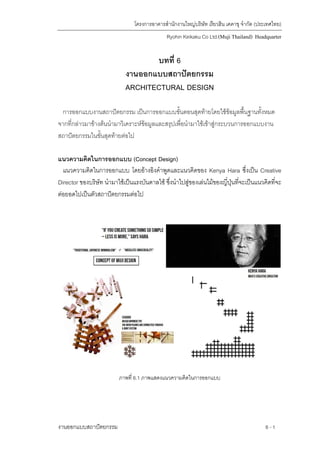 โครงการอาคารสํานักงานใหญบริษัท เรียวฮิน เคคาขุ จํากัด (ประเทศไทย)
Ryohin Keikaku Co Ltd.(Muji Thailand) Headquarter
บทที่ 6
งานออกแบบสถาปตยกรรม
ARCHITECTURAL DESIGN
การออกแบบงานสถาปตยกรรม เปนการออกแบบขั้นตอนสุดทายโดยใชขอมูลพื้นฐานทั้งหมด
จากที่กลาวมาขางตนนํามาวิเคราะหขอมูลและสรุปเพื่อนํามาใชเขาสูกระบวนการออกแบบงาน
สถาปตยกรรมในขั้นสุดทายตอไป
แนวความคิดในการออกแบบ (Concept Design)
แนวความคิดในการออกแบบ โดยอางอิงคําพูดและแนวคิดของ Kenya Hara ซึ่งเปน Creative
Director ของบริษัท นํามาใชเปนแรงบันดาลใช ซึ่งนําไปสูของเลนไมของญี่ปุนที่จะเปนแนวคิดที่จะ
ตอยอดไปเปนตัวสถาปตยกรรมตอไป
ภาพที่ 6.1 ภาพแสดงแนวความคิดในการออกแบบ
งานออกแบบสถาปตยกรรม 6 -1
 
