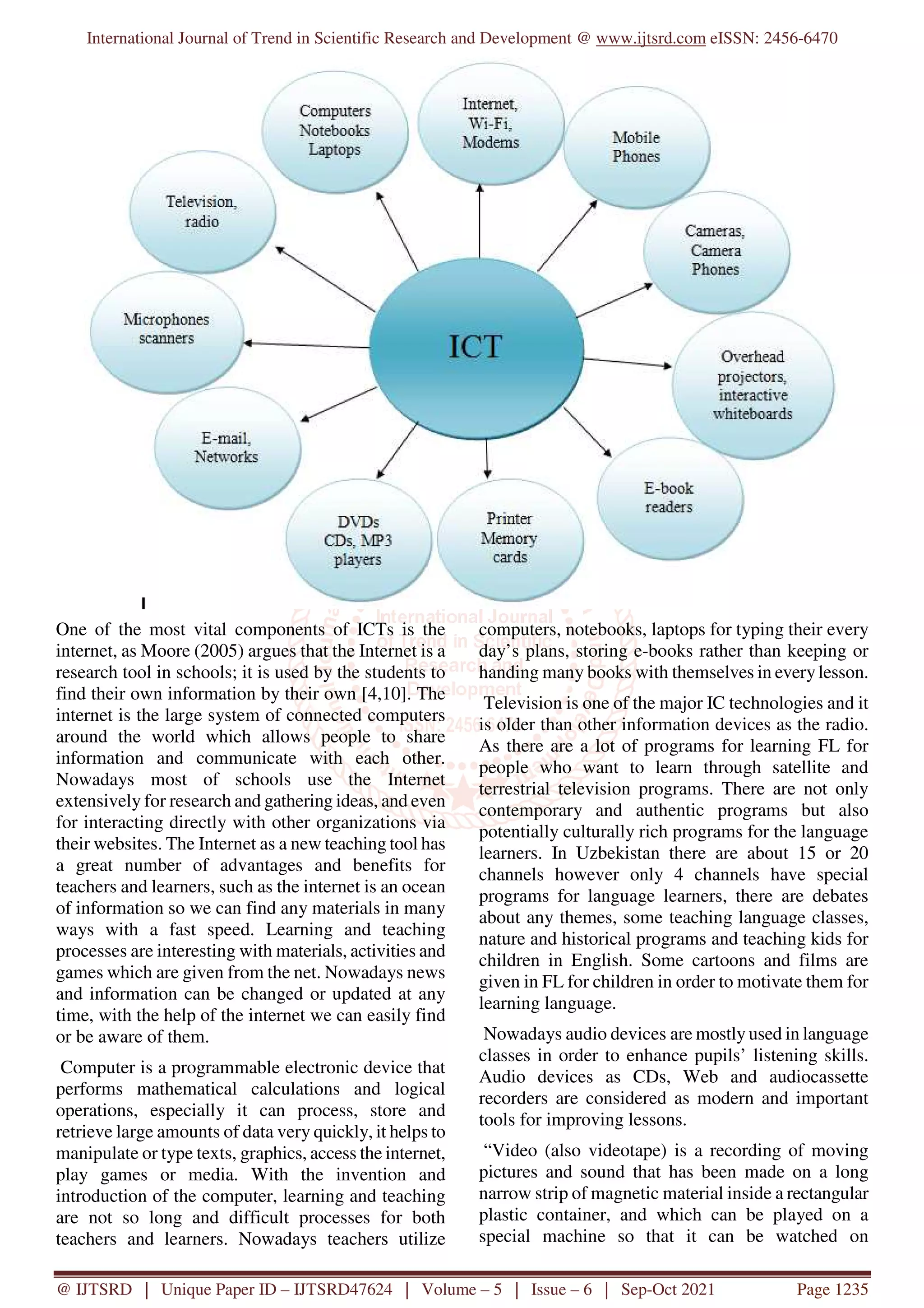 International Journal of Trend in Scientific Research and Development @ www.ijtsrd.com eISSN: 2456-6470
@ IJTSRD | Unique Paper ID – IJTSRD47624 | Volume – 5 | Issue – 6 | Sep-Oct 2021 Page 1235
One of the most vital components of ICTs is the
internet, as Moore (2005) argues that the Internet is a
research tool in schools; it is used by the students to
find their own information by their own [4,10]. The
internet is the large system of connected computers
around the world which allows people to share
information and communicate with each other.
Nowadays most of schools use the Internet
extensively for research and gathering ideas, and even
for interacting directly with other organizations via
their websites. The Internet as a new teaching tool has
a great number of advantages and benefits for
teachers and learners, such as the internet is an ocean
of information so we can find any materials in many
ways with a fast speed. Learning and teaching
processes are interesting with materials, activities and
games which are given from the net. Nowadays news
and information can be changed or updated at any
time, with the help of the internet we can easily find
or be aware of them.
Computer is a programmable electronic device that
performs mathematical calculations and logical
operations, especially it can process, store and
retrieve large amounts of data very quickly, it helps to
manipulate or type texts, graphics, access the internet,
play games or media. With the invention and
introduction of the computer, learning and teaching
are not so long and difficult processes for both
teachers and learners. Nowadays teachers utilize
computers, notebooks, laptops for typing their every
day’s plans, storing e-books rather than keeping or
handing many books with themselves in everylesson.
Television is one of the major IC technologies and it
is older than other information devices as the radio.
As there are a lot of programs for learning FL for
people who want to learn through satellite and
terrestrial television programs. There are not only
contemporary and authentic programs but also
potentially culturally rich programs for the language
learners. In Uzbekistan there are about 15 or 20
channels however only 4 channels have special
programs for language learners, there are debates
about any themes, some teaching language classes,
nature and historical programs and teaching kids for
children in English. Some cartoons and films are
given in FL for children in order to motivate them for
learning language.
Nowadays audio devices are mostly used in language
classes in order to enhance pupils’ listening skills.
Audio devices as CDs, Web and audiocassette
recorders are considered as modern and important
tools for improving lessons.
“Video (also videotape) is a recording of moving
pictures and sound that has been made on a long
narrow strip of magnetic material inside a rectangular
plastic container, and which can be played on a
special machine so that it can be watched on
 