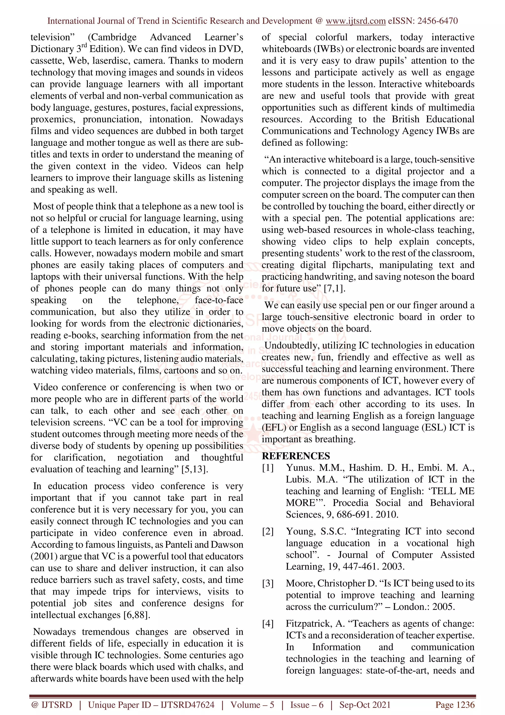 International Journal of Trend in Scientific Research and Development @ www.ijtsrd.com eISSN: 2456-6470
@ IJTSRD | Unique Paper ID – IJTSRD47624 | Volume – 5 | Issue – 6 | Sep-Oct 2021 Page 1236
television” (Cambridge Advanced Learner’s
Dictionary 3rd
Edition). We can find videos in DVD,
cassette, Web, laserdisc, camera. Thanks to modern
technology that moving images and sounds in videos
can provide language learners with all important
elements of verbal and non-verbal communication as
body language, gestures, postures, facial expressions,
proxemics, pronunciation, intonation. Nowadays
films and video sequences are dubbed in both target
language and mother tongue as well as there are sub-
titles and texts in order to understand the meaning of
the given context in the video. Videos can help
learners to improve their language skills as listening
and speaking as well.
Most of people think that a telephone as a new tool is
not so helpful or crucial for language learning, using
of a telephone is limited in education, it may have
little support to teach learners as for only conference
calls. However, nowadays modern mobile and smart
phones are easily taking places of computers and
laptops with their universal functions. With the help
of phones people can do many things not only
speaking on the telephone, face-to-face
communication, but also they utilize in order to
looking for words from the electronic dictionaries,
reading e-books, searching information from the net
and storing important materials and information,
calculating, taking pictures, listening audio materials,
watching video materials, films, cartoons and so on.
Video conference or conferencing is when two or
more people who are in different parts of the world
can talk, to each other and see each other on
television screens. “VC can be a tool for improving
student outcomes through meeting more needs of the
diverse body of students by opening up possibilities
for clarification, negotiation and thoughtful
evaluation of teaching and learning” [5,13].
In education process video conference is very
important that if you cannot take part in real
conference but it is very necessary for you, you can
easily connect through IC technologies and you can
participate in video conference even in abroad.
According to famous linguists, as Panteli and Dawson
(2001) argue that VC is a powerful tool that educators
can use to share and deliver instruction, it can also
reduce barriers such as travel safety, costs, and time
that may impede trips for interviews, visits to
potential job sites and conference designs for
intellectual exchanges [6,88].
Nowadays tremendous changes are observed in
different fields of life, especially in education it is
visible through IC technologies. Some centuries ago
there were black boards which used with chalks, and
afterwards white boards have been used with the help
of special colorful markers, today interactive
whiteboards (IWBs) or electronic boards are invented
and it is very easy to draw pupils’ attention to the
lessons and participate actively as well as engage
more students in the lesson. Interactive whiteboards
are new and useful tools that provide with great
opportunities such as different kinds of multimedia
resources. According to the British Educational
Communications and Technology Agency IWBs are
defined as following:
“An interactive whiteboard is a large, touch-sensitive
which is connected to a digital projector and a
computer. The projector displays the image from the
computer screen on the board. The computer can then
be controlled by touching the board, either directly or
with a special pen. The potential applications are:
using web-based resources in whole-class teaching,
showing video clips to help explain concepts,
presenting students’ work to the rest of the classroom,
creating digital flipcharts, manipulating text and
practicing handwriting, and saving noteson the board
for future use” [7,1].
We can easily use special pen or our finger around a
large touch-sensitive electronic board in order to
move objects on the board.
Undoubtedly, utilizing IC technologies in education
creates new, fun, friendly and effective as well as
successful teaching and learning environment. There
are numerous components of ICT, however every of
them has own functions and advantages. ICT tools
differ from each other according to its uses. In
teaching and learning English as a foreign language
(EFL) or English as a second language (ESL) ICT is
important as breathing.
REFERENCES
[1] Yunus. M.M., Hashim. D. H., Embi. M. A.,
Lubis. M.A. “The utilization of ICT in the
teaching and learning of English: ‘TELL ME
MORE’”. Procedia Social and Behavioral
Sciences, 9, 686-691. 2010.
[2] Young, S.S.C. “Integrating ICT into second
language education in a vocational high
school”. - Journal of Computer Assisted
Learning, 19, 447-461. 2003.
[3] Moore, Christopher D. “Is ICT being used to its
potential to improve teaching and learning
across the curriculum?” – London.: 2005.
[4] Fitzpatrick, A. “Teachers as agents of change:
ICTs and a reconsideration of teacher expertise.
In Information and communication
technologies in the teaching and learning of
foreign languages: state-of-the-art, needs and
 