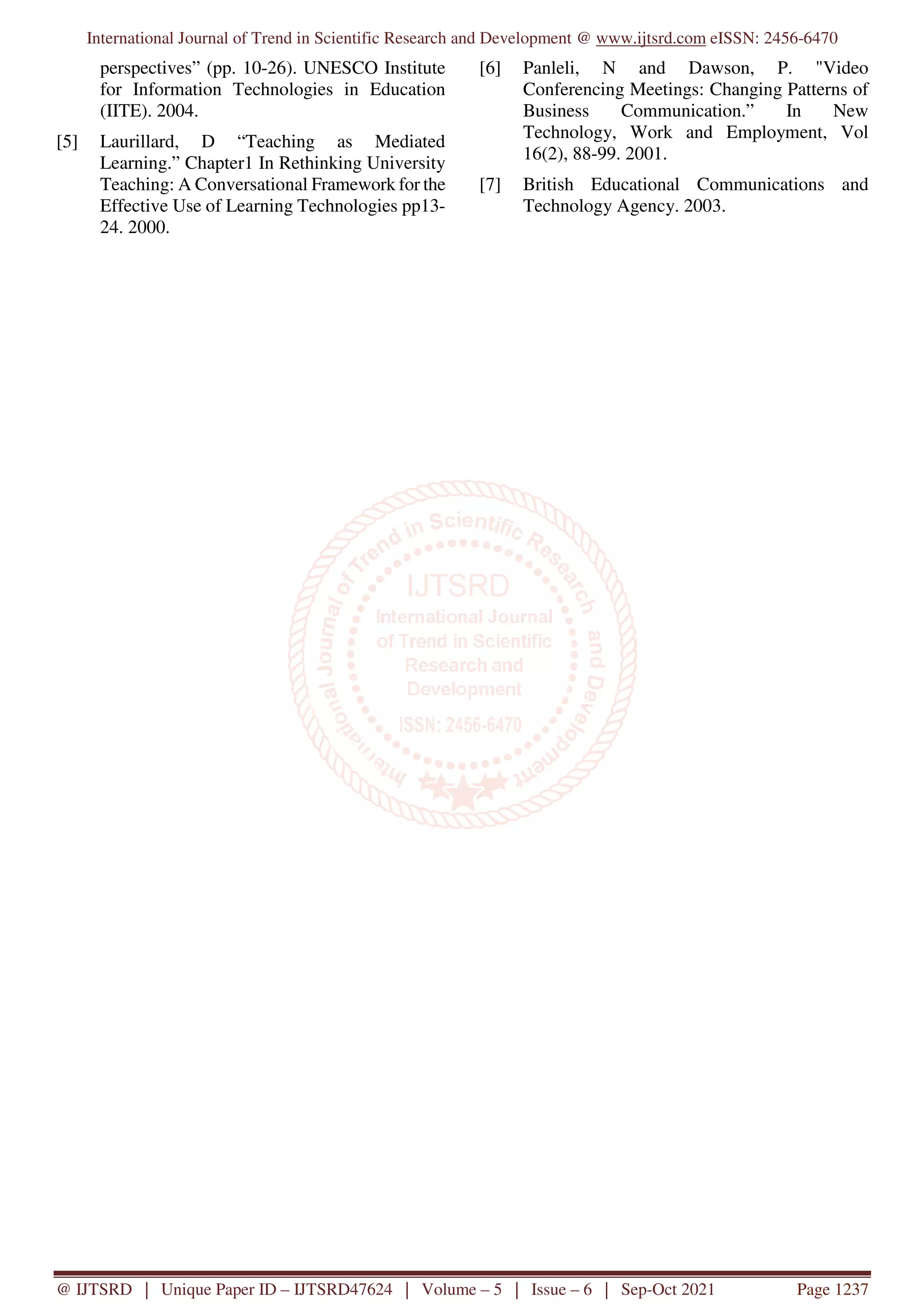 International Journal of Trend in Scientific Research and Development @ www.ijtsrd.com eISSN: 2456-6470
@ IJTSRD | Unique Paper ID – IJTSRD47624 | Volume – 5 | Issue – 6 | Sep-Oct 2021 Page 1237
perspectives” (pp. 10-26). UNESCO Institute
for Information Technologies in Education
(IITE). 2004.
[5] Laurillard, D “Teaching as Mediated
Learning.” Chapter1 In Rethinking University
Teaching: A Conversational Framework for the
Effective Use of Learning Technologies pp13-
24. 2000.
[6] Panleli, N and Dawson, P. "Video
Conferencing Meetings: Changing Patterns of
Business Communication.” In New
Technology, Work and Employment, Vol
16(2), 88-99. 2001.
[7] British Educational Communications and
Technology Agency. 2003.
 