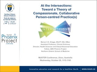 At the Intersections: 
Toward a Theory of 
Compassionate, Collaborative 
Person-centred Practice(s) 
Marion C.E. Briggs, BScPT, MA, DMan 
Assistant Professor, Clinical Sciences 
Director, Health Sciences and Interprofessional Education 
Fellow, AMS Phoenix Project 
Northern Ontario School of Medicine 
MUSTER Conference, Uluru, Australia 
Wednesday, October 29, 1115-1145 
 