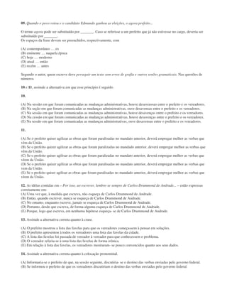09. Quando o povo votou e o candidato Edmundo ganhou as eleições, o agora prefeito...
O termo agora pode ser substituído por _______. Caso se referisse a um prefeito que já não estivesse no cargo, deveria ser
substituído por _______.
Os espaços da frase devem ser preenchidos, respectivamente, com
(A) contemporâneo … ex
(B) eminente … naquela época
(C) hoje … moderno
(D) atual … então
(E) recém … antes
Segundo o autor, quem escreve deve perseguir um texto sem erros de grafia e outros senões gramaticais. Nas questões de
números
10 e 11, assinale a alternativa em que esse princípio é seguido.
10.
(A) Na sessão em que foram comunicadas as mudanças administrativas, houve desavenssas entre o prefeito e os vereadores.
(B) Na seção em que foram comunicadas as mudanças administrativas, ouve desavensas entre o prefeito e os vereadores.
(C) Na sessão em que foram comunicadas as mudanças administrativas, houve desavenças entre o prefeito e os vereadores.
(D) Na cessão em que foram comunicadas as mudanças administrativas, houve desavenças entre o prefeito e os vereadores.
(E) Na sessão em que foram comunicadas as mudanças administrativas, ouve desavensas entre o prefeito e os vereadores.
11.
(A) Se o prefeito quiser agilizar as obras que foram paralisadas no mandato anterior, deverá empregar melhor as verbas que
vêm da União.
(B) Se o prefeito quizer agilizar as obras que foram paralizadas no mandado anterior, deverá empregar melhor as verbas que
vêm da União.
(C) Se o prefeito quiser agilisar as obras que foram paralizadas no mandato anterior, deverá empregar melhor as verbas que
vêem da União.
(D) Se o prefeito quizer agilizar as obras que foram paralisadas no mandato anterior, deverá empregar melhor as verbas que
vem da União.
(E) Se o prefeito quiser agilisar as obras que foram paralisadas no mandado anterior, deverá empregar melhor as verbas que
vêem da União.
12. As idéias contidas em – Por isso, ao escrever, lembre-se sempre de Carlos Drummond de Andrade... – estão expressas
corretamente em:
(A) Uma vez que, à medida que escreva, não esqueça de Carlos Drummond de Andrade.
(B) Então, quando escrever, nunca se esqueça de Carlos Drummond de Andrade.
(C) No entanto, enquanto escreve, jamais se esqueça de Carlos Drummond de Andrade.
(D) Portanto, desde que escreva, de forma alguma esqueça de Carlos Drummond de Andrade.
(E) Porque, logo que escreva, em nenhuma hipótese esqueça- se de Carlos Drummond de Andrade.
13. Assinale a alternativa correta quanto à crase.
(A) O prefeito mostrou a lista das favelas para que os vereadores começassem à pensar em soluções.
(B) O prefeito apresentou à todos os vereadores uma lista das favelas da cidade.
(C) A lista das favelas foi passada de vereador à vereador para que conhecessem o problema.
(D) O vereador referiu-se à uma lista das favelas de forma irônica.
(E) Em relação à lista das favelas, os vereadores mostraram- se pouco convencidos quanto aos seus dados.
14. Assinale a alternativa correta quanto à colocação pronominal.
(A) Informaria-se o prefeito de que, na sessão seguinte, discutiria- se o destino das verbas enviadas pelo governo federal.
(B) Se informou o prefeito de que os vereadores discutiriam o destino das verbas enviadas pelo governo federal.
 
