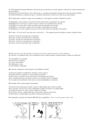 (C) O Presidente da Câmara informou o prefeito de que se discutiria, na sessão seguinte, o destino das verbas enviadas pelo
governo federal.
(D) O prefeito não incomodou-se com o fato de que os vereadores discutiriam o destino das verbas do governo federal.
(E) Tinha informado-se o prefeito de que os vereadores discutiriam o destino das verbas do governo federal.
15. Considerando o sentido, as regras de concordância e as de regência, assinale a alternativa correta.
(A) Redigiram o texto seguinte sem que fosse feitas observações aos princípios da concisão.
(B) Redigiram-se o texto que se segue sem que se observasse os princípios da concisão.
(C) Redigiu-se ao texto que se segue sem observação dos princípios da concisão.
(D) Redigiu-se o texto que se segue sem observação aos princípios da concisão.
(E) Redigiram-se ao texto seguinte sem que se fizesse observações dos princípios da concisão.
16. A frase – O LEITOR há de concordar que as alterações... – Na segunda pessoa do singular, assume a seguinte forma:
(A) Leitor, tu hás de concordar que as alterações …
(B) Leitor, tu há de concordares que as alterações …
(C) Leitor, você hás de concordar que as alterações …
(D) Leitor, vós heis de concordar que as alterações …
(E) Leitor, tu hás de concordares que as alterações …
17. Mas não pense que é fácil atingir a concisão, pois temos a mania de inserir no texto elementos...
No contexto, as conjunções Mas e pois estabelecem entre as idéias expostas, respectivamente, relações de sentido de
(A) conseqüência e conclusão.
(B) concessão e conclusão.
(C) causa e adversidade.
(D) explicação e causa.
(E) adversidade e explicação.
18. Assinale a alternativa correta quanto à concordância nominal.
(A) Os textos podem ser melhorado, tornando-se mais concisos.
(B) Seguiu inclusos o relatório e a ata da reunião do prefeito.
(C) Era conciso o relatório, assim como todos os documentos do prefeito.
(D) A vereadora disse que ela mesmo ia falar com o prefeito sobre as mudanças.
(E) As cópias dos documentos foram anexo à carta encaminhada aos vereadores.
19. Assinale a frase correta quanto à pontuação.
(A) O texto, deve primar pela concisão, clareza e objetividade, para veicular as idéias.
(B) A concisão, no texto, deve estar acompanhada, também, da clareza e da objetividade.
(C) O bom texto deve ser, claro, conciso, objetivo e coerente.
(D) Concisão, clareza, e objetividade são características, básicas de um texto.
(E) Sem clareza, e objetividade, fica difícil, conseguir um bom texto.
Para responder às questões de números 20 a 23, leia os quadrinhos. (O Pato, 2.ª ed. Rio de Janeiro, Codecri, 1978)
 
