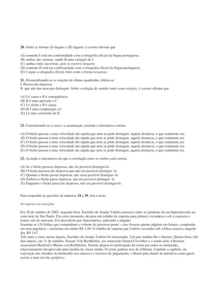 20. Sobre as formas (I) largato e (II) lagarto, é correto afirmar que
(A) somente I está em conformidade com a ortografia oficial da língua portuguesa.
(B) ambas são corretas, sendo II uma variação de I.
(C) ambas estão incorretas, pois se escreve largarto.
(D) somente II está em conformidade com a ortografia oficial da língua portuguesa.
(E) I segue a ortografia oficial, bem como a forma largatixa.
21. Desmembrando-se as orações do último quadrinho, obtém-se:
I. Passou tão depressa
II. que não deu nem pra distinguir. Sobre a relação de sentido entre essas orações, é correto afirmar que
(A) I é causa e II é conseqüência.
(B) II é uma oposição a I.
(C) I é efeito e II é causa.
(D) II é uma comparação a I.
(E) I é uma conclusão de II.
22. Considerando-se a crase e a acentuação, assinale a alternativa correta.
(A) O bicho passou a uma velocidade tão rapida que nem se pode distinguir, àquela distância, o que realmente era.
(B) O bicho passou à uma velocidade tão rápida que nem se pôde distinguir, aquela distancia, o que realmente era.
(C) O bicho passou a uma velocidade tão rápida que nem se pôde distinguir, àquela distância, o que realmente era.
(D) O bicho passou à uma velocidade tão rápida que nem se pôde distinguir, àquela distancia, o que realmente era.
(E) O bicho passou à uma velocidade tão rapida que nem se pode distinguir, aquela distância, o que realmente era.
23. Assinale a alternativa em que a correlação entre os verbos está correta.
(A) Se o bicho passava depressa, não foi possível distingui-lo.
(B) O bicho passava tão depressa que não era possível distingui- lo.
(C) Quando o bicho passar depressa, não seria possível distingui- lo.
(D) Embora o bicho passa depressa, não era possível distingui- lo.
(E) Enquanto o bicho passa tão depressa, não era possível distingui-lo.
Para responder às questões de números 24 a 39, leia o texto.
As regras e as exceções
Era 28 de outubro de 2002, segunda-feira. Euclides de Araújo Valério passeava entre as gôndolas de um hipermercado na
zona leste de São Paulo. Em certo momento, desejou um rolinho de espuma para pintura: escondeu-o sob a camiseta e
tentou sair do mercado. Foi descoberto por funcionários, indiciado e julgado.
Somente as 150 folhas que compunham o volume do processo penal – caso fossem apenas páginas em branco, compradas
em uma papelaria – custariam em média R$ 3,50. O rolinho de espuma que Valério escondeu sob a blusa custava, naquele
dia, R$ 1,67.
Três anos e cinco meses depois, Euclides de Araújo Valério foi inocentado. Um juiz mudou-lhe o destino. Quinta-feira, três
dias depois, em 31 de outubro, Suzane Von Richthofen, seu namorado Daniel Cravinhos e o irmão dele, Christian,
assassinam Manfred e Marisa von Richthofen. Suzane alegou ter participado do crime por amor ao namorado,
relacionamento desaprovado pela família de classe média. O crime ganhou ares de folhetim. Capítulo a capítulo, da
exposição dos detalhes do homicídio aos entraves e recursos do julgamento, o Brasil pára diante da narrativa como quem
assiste a uma novela, perplexo.
 