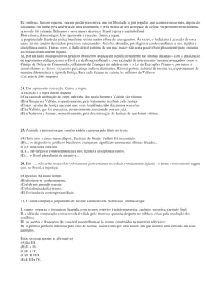 Ré confessa, Suzane esperou, ora em prisão preventiva, ora em liberdade, o júri popular, que acontece nesse mês, depois do
adiamento em junho pela ausência de uma testemunha e pela recusa de seu advogado de defesa em permanecer no tribunal.
A novela foi esticada. Três anos e nove meses depois, o Brasil espera o capítulo final.
Dois crimes, dois castigos. Um representa a exceção. Outro, a regra.
A perplexidade diante da justiça brasileira resiste dentro e fora de seus quadros. Às vezes, o Judiciário é acusado de ser a
causa de um cenário desolador: processos estacionados, decisões absurdas, privilégios e condescendência a uns, rigidez e
disciplina a outros. Outras vezes, o Judiciário é sintoma de um mal maior: não seria possível ser plenamente justo em uma
sociedade cronicamente injusta.
Se, por um lado, os dispositivos jurídicos brasileiros avançaram significativamente nas últimas décadas – com a atualização
de importantes códigos, como o Civil e o de Processo Penal, e com a criação de instrumentos bastante avançados, como o
Código de Defesa do Consumidor, o Estatuto da Criança e do Adolescente e a Lei de Execuções Penais –, por outro, o
desnível entre as classes sociais no país atinge índices alarmantes. Ricos e pobres, debaixo da mesma lei, experimentam de
maneira diferenciada o rigor da Justiça. Para cada Suzane na cadeia, há milhares de Valérios.
(Cult, julho de 2006. Adaptado)
24. Um representa a exceção. Outro, a regra.
A exceção e a regra dizem respeito
(A) a casos de atribuição de culpa indevida, dos quais Suzane e Valério são vítimas.
(B) a Suzane e a Valério, respectivamente, pelo tratamento recebido pela Justiça.
(C) aos vaivéns da Justiça nacional que, com freqüência, não discrimina seus réus.
(D) a Valério, que foi acusado e, posteriormente, inocentado por um juiz.
(E) a Valério e a Suzane, respectivamente, pela discriminação da Justiça, de que foram vítimas.
25. Assinale a alternativa que contém a idéia expressa pelo título do texto.
(A) Três anos e cinco meses depois, Euclides de Araújo Valério foi inocentado.
(B) ... os dispositivos jurídicos brasileiros avançaram significativamente nas últimas décadas...
(C) A novela foi esticada.
(D) ... privilégios e condescendência a uns, rigidez e disciplina a outros.
(E) ... o Brasil pára diante da narrativa...
26. Em – ... não seria possível ser plenamente justo em uma sociedade cronicamente injusta.– o termo cronicamente sugere
que, no Brasil, a injustiça
(A) perdura há muito tempo.
(B) dissipou-se modernamente.
(C) é de um passado recente.
(D) foi eliminada faz tempo.
(E) é oriunda da contemporaneidade.
27. O autor compara o julgamento de Suzane a uma novela. Sobre isso, afirma-se que
I. o autor emprega a linguagem figurada, com termos próprios à teledramaturgia: capítulo, narrativa, capítulo final;
II. a idéia da comparação com a novela é válida pelo interesse que esta desperta no público, ávido pela resolução dos
conflitos;
III. os acertos e desacertos do caso real assemelham-se às tramas construídas na narrativa televisiva;
IV. o público perdeu o interesse pelo caso de Suzane, assim como por uma novela em que ocorreu uma esticada em seus
capítulos.
Estão corretas apenas as afirmativas
(A) I e III.
(B) II e III.
(C) II e IV.
(D) I, II e III.
(E) I, III e IV.
 