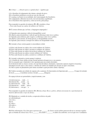 28. A frase – ... o Brasil espera o capítulo final. – significa que
(A) o desenlace do julgamento não chama a atenção do povo.
(B) os brasileiros preferem a novela ao caso da vida real.
(C) a justiça, na ficção ou na realidade, não é preocupação dos brasileiros.
(D) o julgamento, diferente da novela, tem um desenlace equilibrado.
(E) os brasileiros têm expectativa, como na novela, pela justiça.
Para responder às questões de números 29 e 30, considere a frase
– Para cada Suzane na cadeia, há milhares de Valérios.
29. É correto afirmar que, na frase, a linguagem empregada é
(A) figurada, para amenizar a idéia do desequilíbrio social.
(B) objetiva, para desmistificar o tabu de que há diferenças entre ricos e pobres.
(C) figurada, para enfatizar, pelo exagero, as diferenças entre ricos e pobres.
(D) objetiva, para mostrar, de forma precisa, as desigualdades sociais.
(E) figurada, para ironizar a retração dos índices de desigualdade social.
30. Assinale a frase correta quanto à concordância verbal.
(A) Para cada Suzane na cadeia, deve existir milhares de Valérios.
(B) Para cada Suzane na cadeia, encontra-se milhares de Valérios.
(C) Para cada Suzane na cadeia, devem haver milhares de Valérios.
(D) Para cada Suzane na cadeia, existem milhares de Valérios.
(E) Para cada Suzane na cadeia, assistem-se a milhares de Valérios.
31. Assinale a alternativa correta quanto à regência.
(A) A família de classe média em que Suzane pertencia desaprovava o seu namoro.
(B) As acusações que o Judiciário é alvo apontam para um cenário desolador.
(C) O desnível entre as classes sociais, em cuja base há índices alarmantes, representa aspectos negativos da justiça.
(D) Depois de três anos e cinco meses, o destino de Valério foi mudado por um juiz ao qual o inocentou.
(E) Não se pode ser plenamente justo numa sociedade a qual prevalece ainda a injustiça.
32. Valério escondeu um rolinho de espuma sob a camiseta. Os funcionários do hipermercado _______. O rapaz foi retirado
do local _______ o incidente ocorreu e levado _______ delegacia.
Os espaços devem ser preenchidos, respectivamente, com
(A) detiveram-no … onde … à
(B) deteram-lhe … aonde … na
(C) detiveram ele … onde … há
(D) deteram-no … aonde … para a
(E) detiveram-o … em que … a
Para responder às questões de números 33 e 34, leia a frase: Ricos e pobres, debaixo da mesma lei, experimentam de
maneira diferenciada o rigor da Justiça.
33. Mantendo-se o sentido do trecho, a expressão debaixo da pode
ser substituída por
(A) com a.
(B) na.
(C) ante a.
(D) sobre a.
(E) sob a.
34. Pelas informações, fica claro que as pessoas que _______ de classes sociais pobres parecem não ter as mesmas regalias
que as oriundas de classes ricas. Se se _______ um estudo e _______ os dados em confronto, ver-se-á que isso é verdadeiro.
 