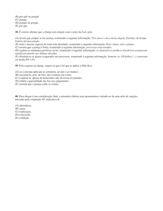 (B) por quê ou porquê
(C) porque
(D) porquê ou porque
(E) por que
38. É correto afirmar que a charge tem relação com o texto da Cult, pois
(A) revela que sempre se faz justiça, remetendo à seguinte informação: Três anos e cinco meses depois, Euclides de Araújo
Valério foi inocentado.
(B) trata o mesmo aspecto do tema nele abordado, remetendo à seguinte informação: Dois crimes, dois castigos.
(C) mostra que a justiça é lenta, remetendo à seguinte informação: processos estacionados.
(D) explora as mudanças positivas na lei, remetendo à seguinte informação: os dispositivos jurídicos brasileiros avançaram
significativamente nas últimas décadas.
(E) afirmam-se os gastos exagerados nos processos, remetendo à seguinte informação: Somente as 150 folhas (...) custariam
em média R$ 3,50.
39. Pelo exposto na charge, sugere-se que a lei que se aplica à filha deve
(A) ser a mesma aplicada ao jornalista, ao ator e ao maluco.
(B) inocentá-la, pois, de fato, não cometeu um crime.
(C) condená-la, apesar de homicídios não deverem ser punidos.
(D) refletir a parcialidade das leis nos julgamentos.
(E) mostrar que a justiça coíbe os crimes.
40. Para chegar à sua consideração final, o pensador elabora seus pensamentos valendo-se de uma série de orações,
iniciadas pela conjunção SE, indicativa de
(A) alternância.
(B) causa.
(C) explicação.
(D) concessão.
(E) condição.
 
