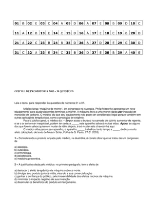 01 B 02 E 03 C 04 A 05 D 06 A 07 E 08 B 09 D 10 C
11 A 12 B 13 E 14 C 15 D 16 A 17 E 18 C 19 B 20 D
21 A 22 C 23 B 24 B 25 D 26 A 27 D 28 E 29 C 30 D
31 C 32 A 33 E 34 C 35 B 36 D 37 E 38 B 39 A 40 E
OFICIAL DE PROMOTORIA 2003 – 30 QUESTÕES
Leia o texto, para responder às questões de números 01 a 07.
Médico lança “máquina de morrer”, em congresso na Austrália. Philip Nizschke apresenta um novo
equipamento para ajudar pacientes terminais a morrer. A máquina leva a uma morte rápida por inalação de
monóxido de carbono. O médico diz que seu equipamento não pode ser considerado ilegal porque também tem
outras aplicações terapêuticas, como a produção de oxigênio.
Para o público geral, o médico diz: – Se por acaso o buraco na camada de ozônio aumentar de repente,
e se o ar se tormar irrespirável, podem ter certeza _____ este aparelho salvará muitas vidas. Agora, se alguns
dos que forem salvos quiserem mudar de idéia depois, é só mudar esta chavezinha aqui.
O médico olha para o seu aparelho, o aparelho _____ trabalhou tanto tempo e _____ dedicou muito
afeto. (Adaptado de texto de Moacir Scliar, Folha de S. Paulo, 27.01.2003)
1 – Considerando o produto lançado pelo médico, na Austrália, é correto dizer que se tratou de um congresso
de
a) assepsia.
b) eutanásia.
c) criminologia.
d) psicoterapia.
e) medicina preventiva.
2 – A justificativa dada pelo médico, no primeiro parágrafo, tem o efeito de
a) destacar o efeito terapêutico da máquina sobre a morte.
b) divulgar seu produto junto à mídia, visando a sua comercialização.
c) ganhar a confiança do público, pela irreversibilidade dos efeitos nocivos da máquina.
d) minimizar o impacto negativo de sua invenção.
e) dissimular os benefícios do produto em lançamento.
 
