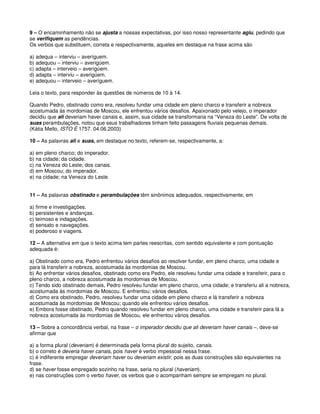 9 – O encaminhamento não se ajusta a nossas expectativas, por isso nosso representante agiu, pedindo que
se verifiquem as pendências.
Os verbos que substituem, correta e respectivamente, aqueles em destaque na frase acima são
a) adequa – interviu – averíguem.
b) adequou – interviu – averigúem.
c) adapta – interveio – averigúem.
d) adapta – interviu – averigúem.
e) adequou – interveio – averíguem.
Leia o texto, para responder às questões de números de 10 à 14.
Quando Pedro, obstinado como era, resolveu fundar uma cidade em pleno charco e transferir a nobreza
acostumada às mordomias de Moscou, ele enfrentou vários desafios. Apaixonado pelo velejo, o imperador
decidiu que ali deveriam haver canais e, assim, sua cidade se transformaria na “Veneza do Leste”. De volta de
suas perambulações, notou que seus trabalhadores tinham feito passagens fluviais pequenas demais.
(Kátia Mello, ISTO É 1757. 04.06.2003)
10 – As palavras ali e suas, em destaque no texto, referem-se, respectivamente, a:
a) em pleno charco; do imperador.
b) na cidade; da cidade.
c) na Veneza do Leste; dos canais.
d) em Moscou; do imperador.
e) na cidade; na Veneza do Leste.
11 – As palavras obstinado e perambulações têm sinônimos adequados, respectivamente, em
a) firme e investigações.
b) persistentes e andanças.
c) teimoso e indagações.
d) sensato e navegações.
e) poderoso e viagens.
12 – A alternativa em que o texto acima tem partes reescritas, com sentido equivalente e com pontuação
adequada é:
a) Obstinado como era, Pedro enfrentou vários desafios ao resolver fundar, em pleno charco, uma cidade e
para lá transferir a nobreza, acostumada às mordomias de Moscou.
b) Ao enfrentar vários desafios, obstinado como era Pedro, ele resolveu fundar uma cidade e transferir, para o
pleno charco, a nobreza acostumada às mordomias de Moscou.
c) Tendo sido obstinado demais, Pedro resolveu fundar em pleno charco, uma cidade; e transferiu ali a nobreza,
acostumada às mordomias de Moscou. E enfrentou: vários desafios.
d) Como era obstinado, Pedro, resolveu fundar uma cidade em pleno charco e lá transferir a nobreza
acostumada às mordomias de Moscou; quando ele enfrentou vários desafios.
e) Embora fosse obstinado, Pedro quando resolveu fundar em pleno charco, uma cidade e transferir para lá a
nobreza acostumada às mordomias de Moscou, ele enfrentou vários desafios.
13 – Sobre a concordância verbal, na frase – o imperador decidiu que ali deveriam haver canais –, deve-se
afirmar que
a) a forma plural (deveriam) é determinada pela forma plural do sujeito, canais.
b) o correto é deveria haver canais, pois haver é verbo impessoal nessa frase.
c) é indiferente empregar deveriam haver ou deveriam existir, pois as duas construções são equivalentes na
frase.
d) se haver fosse empregado sozinho na frase, seria no plural (haveriam).
e) nas construções com o verbo haver, os verbos que o acompanham sempre se empregam no plural.
 