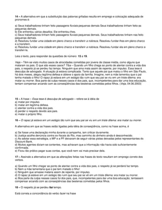 14 – A alternativa em que a substituição das palavras grifadas resulta em emprego e colocação adequada de
pronomes é:
a) Seus trabalhadores tinham feito passagens fluviais pequenas demais Seus trabalhadores tinham feito-as
pequenas demais.
b) Ele enfrentou vários desafios. Ele enfrentou-lhes.
c) Seus trabalhadores tinham feito passagens fluviais pequenas demais. Seus trabalhadores tinham-nas feito
pequenas demais.
d) Resolveu fundar uma cidade em pleno charco e transferir a nobreza. Resolveu fundar-lhes em pleno charco
e a transferir.
e) Resolveu fundar uma cidade em pleno charco e transferir a nobreza. Resolveu fundar ela em pleno charco e
transferi-la.
Leia o texto, para responder às questões de número 15 a 19.
Veja – Têm-se visto muitos casos de atrocidades cometidas por jovens de classe média, como alguns que
mataram os pais. O que são esses casos? Tiba – Quando um filho chega ao ponto de atentar contra a vida dos
pais, o respeito já se perdeu faz tempo. Ninguém que ama mata assim de repente, por impulso. Essa tese é
desculpa de advogado. A situação já estava complicada. Tanto que aquele pai que matou o filho em São Paulo,
há dois meses, alegou legítima defesa e obteve o apoio da família. Imagine, nem a mãe lamentou que o pai
tenha matado o filho! O rapaz já estava em um estágio tão ruim que seu pai se viu em um triste dilema: era
matar ou morrer. Boa parte da culpa nesses casos é dos pais, que, incompetentes para dar uma boa educação,
tentam compensar arcando com as conseqüências das besteiras cometidas pelos filhos. (Veja, 04.06.2003)
15 – A frase – Essa tese é desculpa de advogado – refere-se à idéia de
a) matar por impulso.
b) matar em legítima defesa.
c) atentar contra a vida dos pais.
d) perder o respeito devido aos pais.
e) matar o próprio filho.
16 – O rapaz já estava em um estágio tão ruim que seu pai se viu em um triste dilema: era matar ou morrer.
A alternativa em que as frases estão ligadas pela idéia de conseqüência, como na frase acima, é
a) Se fosse uma declaração minha durante a campanha, iam criticar duramente.
b) Justiça acolhe denúncia contra ex-fiscais do Rio, mas caminho do dinheiro ainda é desconhecido.
c) Ao adotar essa estratégia, o MP e a PF deixaram de seguir várias pistas deixadas pelos representantes do
Discount Bank.
d) Muitos agentes diziam-se contentes, mas achavam que a informação não havia sido suficientemente
confirmada.
e) Ficou tão prático pagar suas contas, que você nem vai mais precisar dela.
17 – Assinale a alternativa em que as alterações feitas nas frases do texto resultam em emprego correto dos
verbos.
a) Quando um filho chegar ao ponto de atentar contra a vida dos pais, o respeito já se perderá faz tempo.
b) Nem a mãe lamentaria que o pai tem matado o filho!
c) Ninguém que amasse mataria assim de repente, por impulso.
d) O rapaz já esteve em um estágio tão ruim que seu pai se vê em um triste dilema: era matar ou morrer.
e) Boa parte da culpa nesses casos foi dos pais, que, incompetentes para dar uma boa educação, tentassem
compensar arcando com as conseqüências das besteiras cometidas pelos filhos.
18 – O respeito já se perdeu faz tempo.
Está correta a concordância do verbo fazer na frase
 