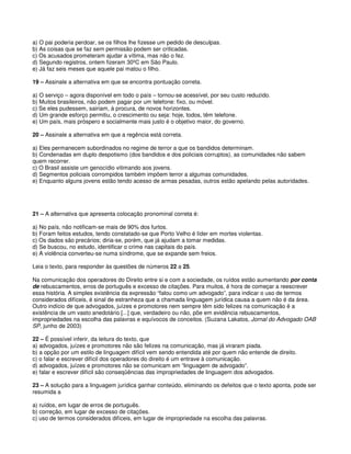 a) O pai poderia perdoar, se os filhos lhe fizesse um pedido de desculpas.
b) As coisas que se faz sem permissão podem ser criticadas.
c) Os acusados prometeram ajudar a vítima, mas não o fez.
d) Segundo registros, ontem fizeram 30ºC em São Paulo.
e) Já faz seis meses que aquele pai matou o filho.
19 – Assinale a alternativa em que se encontra pontuação correta.
a) O serviço – agora disponível em todo o país – tornou-se acessível, por seu custo reduzido.
b) Muitos brasileiros, não podem pagar por um telefone: fixo, ou móvel.
c) Se eles pudessem, sairiam, à procura, de novos horizontes.
d) Um grande esforço permitiu, o crescimento ou seja: hoje, todos, têm telefone.
e) Um país, mais próspero e socialmente mais justo é o objetivo maior, do governo.
20 – Assinale a alternativa em que a regência está correta.
a) Eles permanecem subordinados no regime de terror a que os bandidos determinam.
b) Condenadas em duplo despotismo (dos bandidos e dos policiais corruptos), as comunidades não sabem
quem recorrer.
c) O Brasil assiste um genocídio vitimando aos jovens.
d) Segmentos policiais corrompidos também impõem terror a algumas comunidades.
e) Enquanto alguns jovens estão tendo acesso de armas pesadas, outros estão apelando pelas autoridades.
21 – A alternativa que apresenta colocação pronominal correta é:
a) No país, não notificam-se mais de 90% dos furtos.
b) Foram feitos estudos, tendo constatado-se que Porto Velho é líder em mortes violentas.
c) Os dados são precários; diria-se, porém, que já ajudam a tomar medidas.
d) Se buscou, no estudo, identificar o crime nas capitais do país.
e) A violência converteu-se numa síndrome, que se expande sem freios.
Leia o texto, para responder às questões de números 22 a 25.
Na comunicação dos operadores do Direito entre si e com a sociedade, os ruídos estão aumentando por conta
de rebuscamentos, erros de português e excesso de citações. Para muitos, é hora de começar a reescrever
essa história. A simples existência da expressão “falou como um advogado”, para indicar o uso de termos
considerados difíceis, é sinal de estranheza que a chamada linguagem jurídica causa a quem não é da área.
Outro indício de que advogados, juízes e promotores nem sempre têm sido felizes na comunicação é a
existência de um vasto anedotário [...] que, verdadeiro ou não, põe em evidência rebuscamentos,
impropriedades na escolha das palavras e equívocos de conceitos. (Suzana Lakatos, Jornal do Advogado OAB
SP, junho de 2003)
22 – É possível inferir, da leitura do texto, que
a) advogados, juízes e promotores não são felizes na comunicação, mas já viraram piada.
b) a opção por um estilo de linguagem difícil vem sendo entendida até por quem não entende de direito.
c) o falar e escrever difícil dos operadores do direito é um entrave à comunicação.
d) advogados, juízes e promotores não se comunicam em “linguagem de advogado”.
e) falar e escrever difícil são conseqüências das impropriedades de linguagem dos advogados.
23 – A solução para a linguagem jurídica ganhar conteúdo, eliminando os defeitos que o texto aponta, pode ser
resumida a
a) ruídos, em lugar de erros de português.
b) correção, em lugar de excesso de citações.
c) uso de termos considerados difíceis, em lugar de impropriedade na escolha das palavras.
 