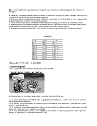30 – Assinale a alternativa que apresenta, nos parênteses, o sentido denotativo adequado dos trechos em
destaque.
a) Não é fácil, depois de mais de vinte anos de vida na vanguarda da oposição a tudo e a todos, passar para o
outro lado do balcão. (passar a comercializar produtos)
b) O governo assumiu tendo que provar que “não comia criancinhas” nem ia botar fogo no circo, ressuscitando
práticas estatizantes fora de moda. (ser conseqüente)
c) Talvez já tenha passado da hora certas mordomias deixarem de pesar no lombo de todos nós. (onerar)
d) Ao sinalizar para o mercado financeiro que ninguém tentaria dar cavalo-de-pau no combalido transatlântico
verde-amarelo, a autoridade ficou presa a uma armadilha. (afundar o navio brasileiro)
e) A semana que passou teve também outro batismo de fogo para a administração. (ritual cerimonioso)
OFICIAL DE JUSTIÇA 2009 – 20 QUESTÕES
Língua Portuguesa
Leia a charge para responder às questões de números 01 a 03.
01. Considerando-se o contexto apresentado na charge, é correto afirmar que
(A) se mostra a tecnologia estendida a todos os grupos da sociedade, que a utilizam bem, já que os usuários
não subestimam seu potencial.
(B) se define o avanço tecnológico do país levando em consideração, principalmente, a política pública para o
acesso a esse tipo de bem.
(C) se estabelece uma relação paradoxal entre os avanços obtidos na área tecnológica e as condições de vida
a que está sujeita expressiva parcela da população.
(D) se pode entender como positiva a nova relação do homem com as máquinas, já que elas tiram expressiva
parcela da população de condições aviltantes de vida.
 