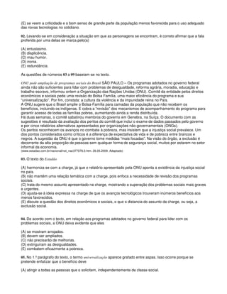 (E) se veem a criticidade e o bom senso de grande parte da população menos favorecida para o uso adequado
das novas tecnologias no cotidiano.
02. Levando-se em consideração a situação em que as personagens se encontram, é correto afirmar que a fala
proferida por uma delas se marca pelo(a)
(A) entusiasmo.
(B) displicência.
(C) mau humor.
(D) ironia.
(E) redundância.
As questões de números 03 a 09 baseiam-se no texto.
ONU pede ampliação de programas sociais do Brasil SÃO PAULO – Os programas adotados no governo federal
ainda não são suficientes para lidar com problemas de desigualdade, reforma agrária, moradia, educação e
trabalho escravo, informou ontem a Organização das Nações Unidas (ONU). Comitê da entidade pelos direitos
econômicos e sociais pede uma revisão do Bolsa Família, uma maior eficiência do programa e sua
“universalização”. Por fim, constata: a cultura da violência e da impunidade reina no País.
A ONU sugere que o Brasil amplie o Bolsa-Família para camadas da população que não recebem os
benefícios, incluindo os indígenas. E cobra a “revisão” dos mecanismos de acompanhamento do programa para
garantir acesso de todas as famílias pobres, aumentando ainda a renda distribuída.
Há duas semanas, o comitê sabatinou membros do governo em Genebra, na Suíça. O documento com as
sugestões é resultado da avaliação dos peritos do comitê que inclui o exame de dados passados pelo governo
e por cinco relatórios alternativos apresentados por organizações não-governamentais (ONGs).
Os peritos reconhecem os avanços no combate à pobreza, mas insistem que a injustiça social prevalece. Um
dos pontos considerados como críticos é a diferença de expectativa de vida e de pobreza entre brancos e
negros. A sugestão da ONU é que o governo tome medidas “mais focadas”. Na visão do órgão, a exclusão é
decorrente da alta proporção de pessoas sem qualquer forma de segurança social, muitos por estarem no setor
informal da economia.
(www.estadao.com.br/nacional/not_nac377078,0.htm. 26.05.2009. Adaptado)
03. O texto do Estadão
(A) harmoniza-se com a charge, já que o relatório apresentado pela ONU aponta a existência da injustiça social
no país.
(B) não mantém uma relação temática com a charge, pois enfoca a necessidade de revisão dos programas
sociais.
(C) trata do mesmo assunto apresentado na charge, mostrando a superação dos problemas sociais mais graves
e urgentes.
(D) ajusta-se à ideia expressa na charge de que os avanços tecnológicos trouxeram inúmeros benefícios aos
menos favorecidos.
(E) discute a questão dos direitos econômicos e sociais, o que o distancia do assunto da charge, ou seja, a
exclusão social.
04. De acordo com o texto, em relação aos programas adotados no governo federal para lidar com os
problemas sociais, a ONU deixa evidente que eles
(A) se mostram arrojados.
(B) devem ser ampliados.
(C) não precisarão de melhorias.
(D) extinguiram as desigualdades.
(E) combatem eficazmente a pobreza.
05. No 1.º parágrafo do texto, o termo universalização aparece grafado entre aspas. Isso ocorre porque se
pretende enfatizar que o benefício deve
(A) atingir a todas as pessoas que o solicitem, independentemente de classe social.
 