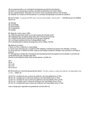 (B) ser proporcionado a um contingente de pessoas que está fora da pobreza.
(C) estar na mira de pessoas incautas, que dele se beneficiam sem terem direito.
(D) ser, paulatinamente, oferecido a um número menor de pessoas dentro e fora do país.
(E) estender-se a todas as famílias pobres e a camadas da população excluídas de recebê-lo.
06. Com a frase – A sugestão da ONU é que o governo tome medidas “mais focadas”. – entende-se que as medidas
devem ser
(A) diluídas.
(B) controladas.
(C) direcionadas.
(D) competentes.
(E) amplas.
07. Segundo o texto, para a ONU
(A) a falta de segurança social é uma das causas da exclusão social.
(B) é desejável que os pobres optem pelo setor informal da economia.
(C) o Bolsa-Família deveria restringir-se aos grupos indígenas.
(D) o combate à pobreza eliminou a desigualdade social.
(E) é inquestionável a eficácia de programas como o Bolsa- Família.
08. Observe as frases:
I. Reina no País a violência e a impunidade.
II. Fazem duas semanas que o comitê da ONU sabatinou membros do governo em Genebra, na Suíça.
III. De acordo com o relatório da ONU, cabe às autoridades brasileiras medidas mais austeras no combate à
pobreza.
IV. Não apenas a revisão dos mecanismos de acompanhamento do programa como também o aumento da
renda distribuída são cobrados pela ONU.
Quanto à concordância verbal, está correto apenas o contido em
(A) I.
(B) IV.
(C) I e III.
(D) I e IV.
(E) II, III e IV.
09. Eliminando-se o sinal de dois-pontos do trecho – Por fim, constata: a cultura da violência e da impunidade reina
no País. – obtém-se:
(A) Por fim, constata de que a cultura da violência e da impunidadereina no País.
(B) Por fim, constata que a cultura da violência e da impunidade reina no País.
(C) Por fim, constata em que a cultura da violência e da impunidade reina no País.
(D) Por fim, constata a que a cultura da violência e da impunidade reina no País.
(E) Por fim, constata para que a cultura da violência e da impunidade reina no País.
Leia a charge para responder às questões de números 10 e 11.
 