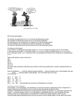 10. Os dois personagens
(A) revelam-se apreensivos com o fim iminente das diferenças sociais.
(B) concebem as diferenças sociais como um mal social necessário.
(C) expressam-se com entusiasmo em relação ao fim das diferenças sociais.
(D) não acreditam que as diferenças sociais se extinguirão, na realidade.
(E) externam diferentes pontos de vista acerca do fim das diferenças sociais.
11. Analise as afirmações.
I. No contexto, o emprego da construção verbal está caminhando indica uma ação contínua, em processo.
II. Sem prejuízo de sentido, a construção verbal está caminhando pode ser substituída por estaria caminhando.
III. A construção verbal vai ficar confere ao texto uma perspectiva de tempo futuro, podendo ser substituída por
ficará.
Está correto apenas o que se afirma em
(A) I.
(B) II.
(C) III.
(D) I e II.
(E) I e III.
12. Leia a frase e assinale a alternativa que contém os termos que preenchem, correta e respectivamente, as
lacunas.
Entre os brasileiros frente de negócios próprios abertos menos de quatro anos, a porcentagem dos que
de 45 54 anos dobrou nesta década – de 7% em 2001 para 15% hoje.
(Veja, 15.07.2009)
(A) à … à … têm … à
(B) a … a … tem … à
(C) à … há … têm … a
(D) a … a … tem … a
(E) a … há … têm … àAs questões de números 13 a 19 baseiam-se no texto.
Um tango para lá de desafinado
Uma imagem, uma constatação, uma estatística e uma frase resumem o estado das coisas na Argentina. A
imagem: pedreiros acrescentando mais um andar às lajes das favelas de Buenos Aires.
Enquanto a atividade da construção civil em geral está em queda, as precárias villas portenhas não param de
crescer – na falta de espaço, para cima. A constatação: a quantidade cada vez maior de galões de água
expostos sobre carros estacionados, principalmente na periferia da capital argentina. Este é o sinal
convencionado pelos proprietários para anunciar que seus veículos usados estão à venda. Mais automóveis
 