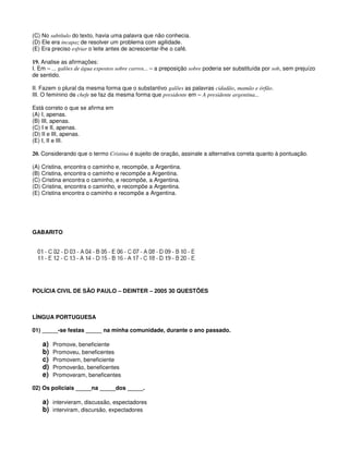 (C) No subtítulo do texto, havia uma palavra que não conhecia.
(D) Ele era incapaz de resolver um problema com agilidade.
(E) Era preciso esfriar o leite antes de acrescentar-lhe o café.
19. Analise as afirmações:
I. Em – ... galões de água expostos sobre carros... – a preposição sobre poderia ser substituída por sob, sem prejuízo
de sentido.
II. Fazem o plural da mesma forma que o substantivo galões as palavras cidadão, mamão e órfão.
III. O feminino de chefe se faz da mesma forma que presidente em – A presidente argentina...
Está correto o que se afirma em
(A) I, apenas.
(B) III, apenas.
(C) I e II, apenas.
(D) II e III, apenas.
(E) I, II e III.
20. Considerando que o termo Cristina é sujeito de oração, assinale a alternativa correta quanto à pontuação.
(A) Cristina, encontra o caminho e, recompõe, a Argentina.
(B) Cristina, encontra o caminho e recompõe a Argentina.
(C) Cristina encontra o caminho, e recompõe, a Argentina.
(D) Cristina, encontra o caminho, e recompõe a Argentina.
(E) Cristina encontra o caminho e recompõe a Argentina.
GABARITO
POLÍCIA CIVIL DE SÃO PAULO – DEINTER – 2005 30 QUESTÕES
LÍNGUA PORTUGUESA
01) _____-se festas _____ na minha comunidade, durante o ano passado.
a) Promove, beneficiente
b) Promoveu, beneficentes
c) Promovem, beneficiente
d) Promoverão, beneficentes
e) Promoveram, beneficentes
02) Os policiais _____na _____dos _____.
a) intervieram, discussão, espectadores
b) interviram, discursão, expectadores
 