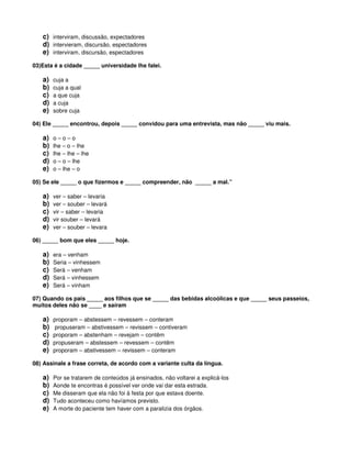 c) interviram, discussão, expectadores
d) intervieram, discursão, espectadores
e) interviram, discursão, espectadores
03)Esta é a cidade _____ universidade lhe falei.
a) cuja a
b) cuja a qual
c) a que cuja
d) a cuja
e) sobre cuja
04) Ele _____ encontrou, depois _____ convidou para uma entrevista, mas não _____ viu mais.
a) o – o – o
b) lhe – o – lhe
c) lhe – lhe – lhe
d) o – o – lhe
e) o – lhe – o
05) Se ele _____ o que fizermos e _____ compreender, não _____ a mal.”
a) ver – saber – levaria
b) ver – souber – levará
c) vir – saber – levaria
d) vir souber – levará
e) ver – souber – levara
06) _____ bom que eles _____ hoje.
a) era – venham
b) Seria – vinhessem
c) Será – venham
d) Será – vinhessem
e) Será – vinham
07) Quando os pais _____ aos filhos que se _____ das bebidas alcoólicas e que _____ seus passeios,
muitos deles não se ____ e saíram
a) proporam – abstessem – revessem – conteram
b) propuseram – abstivessem – revissem – contiveram
c) proporam – abstenham – revejam – contêm
d) propuseram – abstessem – revessem – contêm
e) proporam – abstivessem – revissem – conteram
08) Assinale a frase correta, de acordo com a variante culta da língua.
a) Por se tratarem de conteúdos já ensinados, não voltarei a explicá-los
b) Aonde te encontras é possível ver onde vai dar esta estrada.
c) Me disseram que ela não foi à festa por que estava doente.
d) Tudo aconteceu como havíamos previsto.
e) A morte do paciente tem haver com a paralizia dos órgãos.
 