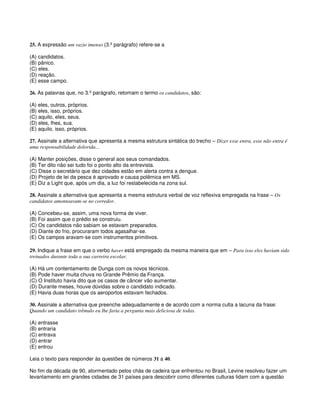 25. A expressão um vazio imenso (3.º parágrafo) refere-se a
(A) candidatos.
(B) pânico.
(C) eles.
(D) reação.
(E) esse campo.
26. As palavras que, no 3.º parágrafo, retomam o termo os candidatos, são:
(A) eles, outros, próprios.
(B) eles, isso, próprios.
(C) aquilo, eles, seus.
(D) eles, lhes, sua.
(E) aquilo, isso, próprios.
27. Assinale a alternativa que apresenta a mesma estrutura sintática do trecho – Dizer esse entra, esse não entra é
uma responsabilidade dolorida...
(A) Manter posições, disse o general aos seus comandados.
(B) Ter dito não sei tudo foi o ponto alto da entrevista.
(C) Disse o secretário que dez cidades estão em alerta contra a dengue.
(D) Projeto de lei da pesca é aprovado e causa polêmica em MS.
(E) Diz a Light que, após um dia, a luz foi restabelecida na zona sul.
28. Assinale a alternativa que apresenta a mesma estrutura verbal de voz reflexiva empregada na frase – Os
candidatos amontoavam-se no corredor.
(A) Concebeu-se, assim, uma nova forma de viver.
(B) Foi assim que o prédio se construiu.
(C) Os candidatos não sabiam se estavam preparados.
(D) Diante do frio, procuraram todos agasalhar-se.
(E) Os campos aravam-se com instrumentos primitivos.
29. Indique a frase em que o verbo haver está empregado da mesma maneira que em – Para isso eles haviam sido
treinados durante toda a sua carreira escolar.
(A) Há um contentamento de Dunga com os novos técnicos.
(B) Pode haver muita chuva no Grande Prêmio da França.
(C) O Instituto havia dito que os casos de câncer vão aumentar.
(D) Durante meses, houve dúvidas sobre o candidato indicado.
(E) Havia duas horas que os aeroportos estavam fechados.
30. Assinale a alternativa que preenche adequadamente e de acordo com a norma culta a lacuna da frase:
Quando um candidato trêmulo eu lhe faria a pergunta mais deliciosa de todas.
(A) entrasse
(B) entraria
(C) entrava
(D) entrar
(E) entrou
Leia o texto para responder às questões de números 31 a 40.
No fim da década de 90, atormentado pelos chás de cadeira que enfrentou no Brasil, Levine resolveu fazer um
levantamento em grandes cidades de 31 países para descobrir como diferentes culturas lidam com a questão
 