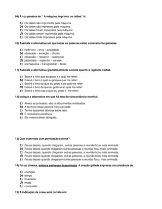 09) A voz passiva de “ A máquina imprimiu os talões” é:
a) Os talões são imprimidos pela máquina.
b) Os talões são impressos pela máquina.
c) Os talões foram impressos pela máquina
d) Os talões seram imprimidos pela máquina.
e) Os talões forão impressos pela máquina.
10) Assinale a alternativa em que todas as palavras estão corretamente grafadas.
a) herbívoro – erva – ansiedade
b) obsecado – exceção – chuchu
c) obsessão – ressarcir – catequisar
d) jaboticaba – impecílio – cartoze
e) enchaqueca – transgressão – tenaz
11) Assinale a alternativa gramaticalmente correta quanto à regência verbal.
a) Este é o livro que eu gosto e o qual me referi.
b) Este é o livro o qual eu gosto e que me referi
c) Este é o livro do qual eu gosto e do qual me referi
d) Este é o livro de que eu gosto e ao qual me referi
e) Este é o livro cujo o qual eu gosto e me referi
12) Indique a alternativa em que há erro de concordância nominal
a) Anexo ao processo, vão os documentos analisados.
b) A senhora idosa parecia meio cansada.
c) Tenho bastantes dúvidas sobre isso.
d) É necessário paciência.
e) Ela mesma disse: obrigada.
13) Qual o período com pontuação correta?
a) Pouco depois, quando chegaram, outras pessoas a reunião ficou mais animada.
b) Pouco depois quando chegaram outras pessoas a reunião ficou mais, animada.
c) Pouco depois, quando chegaram outras pessoas, a reunião ficou mais animada.
d) Pouco depois quando chegaram, outras pessoas, a reunião ficou mais animada.
e) Pouco depois quando chegaram outras pessoas a reunião ficou, mais animada.
14) Fui ao cinema, embora estivesse desanimada. A oração grifada expressa circunstância de
a) condição
b) tempo
c) finalidade
d) modo
e) concessão
15) A indicação da crase está correta em:
 