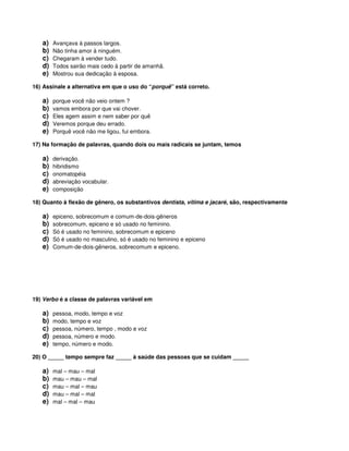 a) Avançava à passos largos.
b) Não tinha amor à ninguém.
c) Chegaram à vender tudo.
d) Todos sairão mais cedo à partir de amanhã.
e) Mostrou sua dedicação à esposa.
16) Assinale a alternativa em que o uso do “porquê” está correto.
a) porque você não veio ontem ?
b) vamos embora por que vai chover.
c) Eles agem assim e nem saber por quê
d) Veremos porque deu errado.
e) Porquê você não me ligou, fui embora.
17) Na formação de palavras, quando dois ou mais radicais se juntam, temos
a) derivação.
b) hibridismo
c) onomatopéia
d) abreviação vocabular.
e) composição
18) Quanto à flexão de gênero, os substantivos dentista, vítima e jacaré, são, respectivamente
a) epiceno, sobrecomum e comum-de-dois-gêneros
b) sobrecomum, epiceno e só usado no feminino.
c) Só é usado no feminino, sobrecomum e epiceno
d) Só é usado no masculino, só é usado no feminino e epiceno
e) Comum-de-dois-gêneros, sobrecomum e epiceno.
19) Verbo é a classe de palavras variável em
a) pessoa, modo, tempo e voz
b) modo, tempo e voz
c) pessoa, número, tempo , modo e voz
d) pessoa, número e modo.
e) tempo, número e modo.
20) O _____ tempo sempre faz _____ à saúde das pessoas que se cuidam _____
a) mal – mau – mal
b) mau – mau – mal
c) mau – mal – mau
d) mau – mal – mal
e) mal – mal – mau
 