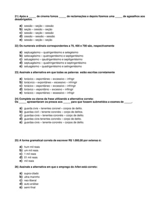 21) Após a _____ de cinema fomos _____ de reclamações e depois fizemos uma _____ de agasalhos aos
desabrigados.
a) sessão – seção – cessão
b) seção – cessão – seção
c) sessão – seção – sessão
d) cessão – sessão – sessão
e) sessão – seção – seção
22) Os numerais ordinais correspondentes a 70, 400 e 700 são, respectivamente
a) septuagésimo – quatrigentésimo e setegésimo
b) setexagésimo – quatrogentésimo e septigentésimo
c) setuagésimo – qaudrigentésimo e sepitigentésimo
d) septuagésimo – quadringentésimo e septingentésimo
e) setuagésimo – quadrigentésimo e setingentésimo
23) Assinale a alternativa em que todas as palavras estão escritas corretamente
a) toráxico – espontâneo – excessivo – infrigir
b) torácxico – expontâneo – escessivo – infringir
c) torácico – espontâneo – excessivo – infringir
d) toráxico – espontânio – excesivo – inflingir
e) torácico – espontâneo – essessivo – infrigir
24) Complete os claros da frase utilizando a alternativa correta:
Os _____ apresentaram os presos aos _____ para que fossem submetidos a exames de _____.
a) guarda civis – tenentes coronel – corpos de delito.
b) guardas civil – tenente coronéis – corpo de delitos.
c) guardas-civis – tenentes-coronéis – corpo de delito.
d) guardas civis tenentes coronéis – corpo de delito.
e) guardas-civis – tenente-coronéis – corpos de delito.
25) A forma gramatical correta de escrever R$ 1.000,00 por extenso é:
a) hum mil reais
b) um mil reais
c) 1 mil reais
d) 01 mil reais
e) mil reais
26) Assinale a alternativa em que o emprego do hífen está correto:
a) supra-citado
b) ultra-marinho
c) neo-liberal
d) auto-análise
e) semi-final
 