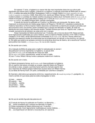 Em apenas 17 anos, a Inglaterra viu nascer três das mais importantes obras de sua cultura pelo
significado que tiveram para a religião, a literatura e a medicina: a tradução autorizada da Bíblia pelo rei James I
(1611), a edição das peças de William Shakespeare (1623) e o tratado médico Exercitatio anatomica de motu
cordis et sanguinis in animalibus (1628). Este último livro, escrito por William Harvey (1578-1657), é tido como o
modelo fundador e o protótipo do método científico da pesquisa médica atual. Conhecido como De motu cordis, o
tratado foi lançado em março pela editora Unifesp com o nome de Estudo anatômico do movimento do coração e do
sangue nos animais, em edição trilíngue (latim, francês e português).
O estudo de Harvey foi publicado em Frankfurt, na Alemanha, por precaução. Na época, ainda
imperavam os ensinamentos do médico grego Galeno de Pérgamo (132-200 d.C.), estudioso e praticante da
medicina hipocrática na Roma imperial. Galeno descreveu corretamente a anatomia do coração e percebeu que
ele funcionava como uma bomba, porém acreditava que o sangue era fabricado no fígado, de onde era
distribuído aos outros órgãos e aos diversos tecidos. Também achava que havia um “espírito vital”, criado no
coração, que percorria as artérias e as veias junto com o sangue.
Essas impressões de Galeno perduraram por 14 séculos, até o início do século XVII. Nesse período,
foram ligeiramente modificadas por outros médicos, como os italianos Realdo Colombo (1516-1559) e Andrea
Cesalpino (1519-1603), sendo definitivamente contestadas no De motu cordis. No livro, Harvey refere-se à
oposição que esperava receber de anatomistas que se empenhavam em demolir a nova doutrina, em caluniá-
la. Ele sabia que poderia ser perigoso contrariar as centenárias doutrinas de Galeno, daí a escolha de Frankfurt
para publicar seu tratado. (...) (Pesquisa Fapesp, 159, maio de 2009. Adaptado)
01. De acordo com o texto,
(A) a tradução da Bíblia do grego para o inglês foi realizada pelo rei James I.
(B) publicaram-se livros importantes na Inglaterra, no século XVII.
(C) o livro De motu cordis foi traduzido em março de 1628.
(D) De motu cordis tinha, originalmente, versão em latim e inglês.
(E) aos 17 anos, William Harvey fundou a pesquisa moderna em medicina.
02. De acordo com o texto,
(A) Galeno processaria Harvey, se De motu cordis fosse publicado na Inglaterra.
(B) um espírito vital estaria vinculado ao coração, segundo Galeno de Pérgamo.
(C) artérias e veias, coração e pulmões faziam parte do chamado espírito vital.
(D) a hipocrisia de médicos gregos tradicionais causava temor em William Harvey.
(E) as ideias de Harvey foram, em parte, contestadas por Colombo e Cesalpino.
03. Assinale a alternativa que apresenta sinônimos, respectivamente, de tratado e protótipo (1.o parágrafo), no
mesmo sentido em que essas palavras estão empregadas no texto.
(A) feito … sistema.
(B) suporte … tipo.
(C) trabalho … padrão.
(D) periódico … teste.
(E) exercício … artefato.
04. Há uso do sentido figurado das palavras em:
(A) O estudo de Harvey foi publicado em Frankfurt, na Alemanha, …
(B) … porém acreditava que o sangue era fabricado no fígado, …
(C) Essas impressões de Galeno perduraram por 14 séculos, …
(D) Nesse período, foram ligeiramente modificadas por outros médicos, …
(E) … se empenhavam em demolir a nova doutrina, em caluniá-la.
 