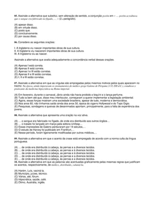 05. Assinale a alternativa que substitui, sem alteração de sentido, a conjunção porém em – … porém acreditava
que o sangue era fabricado no fígado, … – (2.o parágrafo).
(A) apesar disso.
(B) em virtude disso.
(C) posto que.
(D) conclusivamente.
(E) por causa disso.
06. Considere as seguintes orações:
I. A Inglaterra viu nascer importantes obras de sua cultura.
II. A Inglaterra viu nascerem importantes obras de sua cultura.
III. A Inglaterra viu-as nascer.
Assinale a alternativa que avalia adequadamente a concordância verbal dessas orações.
(A) Apenas I está correta.
(B) Apenas II está correta.
(C) Apenas I e III estão corretas.
(D) Apenas II e III estão corretas.
(E) I, II e III estão corretas.
07. Assinale a alternativa em que as vírgulas são empregadas pelos mesmos motivos pelos quais aparecem no
trecho: Na época, ainda imperavam os ensinamentos do médico grego Galeno de Pérgamo (132-200 d.C.), estudioso e
praticante da medicina hipocrática na Roma imperial.
(A) Em fevereiro, durante o carnaval, Jânio ainda não havia proibido o biquíni e o lança-perfume.
(B) Tudo ia bem até que, disse meu interlocutor, começaram a querer implementar a legislação ambiental.
(C) Agora, essas forças mostram uma sociedade brasileira, apesar de tudo, moderna e democrática.
(D) Nos anos 60, não tínhamos saído ainda dos anos 50, época do cigarro Hollywood e do Topo Gigio.
(E) Pesquisas, sondagens e queixas de desanimados apontam, principalmente, para a falta de experiência dos
jovens.
08. Assinale a alternativa que apresenta uma oração na voz ativa.
(A) … o sangue era fabricado no fígado, de onde era distribuído aos outros órgãos…
(B) … o tratado foi lançado em março pela editora Unifesp…
(C) Essas impressões de Galeno perduraram por 14 séculos,…
(D) O estudo de Harvey foi publicado em Frankfurt,…
(E) Nesse período, foram ligeiramente modificadas por outros médicos,…
09. Assinale a alternativa em que o acento da crase está empregado de acordo com a norma culta da língua
portuguesa.
(A) … de onde era distribuído à cabeça, às pernas e a diversos tecidos.
(B) … de onde era distribuído a cabeça, as pernas e à diversos tecidos.
(C) … de onde era distribuído à cabeça, as pernas e à diversos tecidos.
(D) … de onde era distribuído à cabeça, as pernas e a diversos tecidos.
(E) … de onde era distribuído a cabeça, às pernas e a diversos tecidos.
10. Assinale a alternativa em que as palavras são acentuadas graficamente pelas mesmas regras que justificam
os acentos, respectivamente, de médico, distribuído, caluniá-la.
(A) Harém, Luís, vaciná-la.
(B) Município, juízes, técnico.
(C) Vários, até, fórum.
(D) Hipocrática, saúde, café.
(E) Ótimo, Austrália, inglês.
 