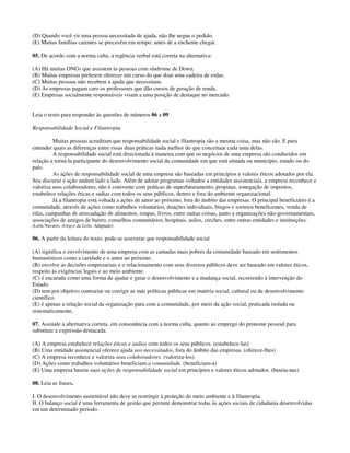 (D) Quando você vir uma pessoa necessitada de ajuda, não lhe negue o pedido.
(E) Muitas famílias carentes se precavêm em tempo: antes de a enchente chegar.
05. De acordo com a norma culta, a regência verbal está correta na alternativa:
(A) Há muitas ONGs que assistem às pessoas com síndrome de Down.
(B) Muitas empresas preferem oferecer um curso do que doar uma cadeira de rodas.
(C) Muitas pessoas não recebem a ajuda que necessitam.
(D) As empresas pagam caro os professores que dão cursos de geração de renda.
(E) Empresas socialmente responsáveis visam a uma posição de destaque no mercado.
Leia o texto para responder às questões de números 06 a 09.
Responsabilidade Social e Filantropia
Muitas pessoas acreditam que responsabilidade social e filantropia são a mesma coisa, mas não são. E para
entender quais as diferenças entre essas duas práticas nada melhor do que conceituar cada uma delas.
A responsabilidade social está direcionada à maneira com que os negócios de uma empresa são conduzidos em
relação a torná-la participante do desenvolvimento social da comunidade em que está situada ou município, estado ou do
país.
As ações de responsabilidade social de uma empresa são baseadas em princípios e valores éticos adotados por ela.
Seu discurso e ação andam lado a lado. Além de adotar programas voltados a entidades assistenciais, a empresa reconhece e
valoriza seus colaboradores, não é conivente com práticas de superfaturamento, propinas, sonegação de impostos,
estabelece relações éticas e sadias com todos os seus públicos, dentro e fora do ambiente organizacional.
Já a filantropia está voltada a ações de amor ao próximo, fora do âmbito das empresas. O principal beneficiário é a
comunidade, através de ações como trabalhos voluntários, doações individuais, bingos e sorteios beneficentes, venda de
rifas, campanhas de arrecadação de alimentos, roupas, livros, entre outras coisas, junto a organizações não-governamentais,
associações de amigos de bairro, conselhos comunitários, hospitais, asilos, creches, entre outras entidades e instituições.
(Leila Navarro, Artigos da Leila. Adaptado)
06. A partir da leitura do texto, pode-se asseverar que responsabilidade social
(A) significa o envolvimento de uma empresa com as camadas mais pobres da comunidade baseado em sentimentos
humanísticos como a caridade e o amor ao próximo.
(B) envolve as decisões empresariais e o relacionamento com seus diversos públicos deve ser baseado em valores éticos,
respeito às exigências legais e ao meio ambiente.
(C) é encarada como uma forma de ajudar e guiar o desenvolvimento e a mudança social, recorrendo à intervenção do
Estado.
(D) tem por objetivo contrariar ou corrigir as más políticas públicas em matéria social, cultural ou de desenvolvimento
científico.
(E) é apenas a relação social da organização para com a comunidade, por meio da ação social, praticada isolada ou
sistematicamente.
07. Assinale a alternativa correta, em consonância com a norma culta, quanto ao emprego do pronome pessoal para
substituir a expressão destacada.
(A) A empresa estabelece relações éticas e sadias com todos os seus públicos. (estabelece-las)
(B) Uma entidade assistencial oferece ajuda aos necessitados, fora do âmbito das empresas. (oferece-lhes)
(C) A empresa reconhece e valoriza seus colaboradores. (valoriza-los)
(D) Ações como trabalhos voluntários beneficiam a comunidade. (beneficiam-a)
(E) Uma empresa baseia suas ações de responsabilidade social em princípios e valores éticos adotados. (baseia-nas)
08. Leia as frases.
I. O desenvolvimento sustentável não deve se restringir à proteção do meio ambiente e à filantropia.
II. O balanço social é uma ferramenta de gestão que permite demonstrar todas às ações sociais de cidadania desenvolvidas
em um determinado período.
 