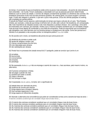 do tempo. A conclusão foi que os brasileiros estão entre os povos mais atrasados – do ponto de vista temporal,
bem entendido – do mundo. Foram analisadas a velocidade com que as pessoas percorrem determinada
distância a pé no centro da cidade, o número de relógios corretamente ajustados e a eficiência dos correios. Os
brasileiros pontuaram muito mal nos dois primeiros quesitos. No ranking geral, os suíços ocupam o primeiro
lugar. O país dos relógios é, portanto, o que tem o povo mais pontual. Já as oito últimas posições no ranking
são ocupadas por países pobres.
O estudo de Robert Levine associa a administração do tempo aos traços culturais de um país. “Nos Estados
Unidos, por exemplo, a ideia de que tempo é dinheiro tem um alto valor cultural. Os brasileiros, em comparação,
dão mais importância às relações sociais e são mais dispostos a perdoar atrasos”, diz o psicólogo. Uma série
de entrevistas com cariocas, por exemplo, revelou que a maioria considera aceitável que um convidado chegue
mais de duas horas depois do combinado a uma festa de aniversário. Pode-se argumentar que os brasileiros
são obrigados a ser mais flexíveis com os horários porque a infraestrutura não ajuda. Como ser pontual se o
trânsito é um pesadelo e não se pode confiar no transporte público? (Veja, 02.12.2009)
31. De acordo com o texto, os brasileiros são piores do que outros povos em
(A) eficiência de correios e andar a pé.
(B) ajuste de relógios e andar a pé.
(C) marcar compromissos fora de hora.
(D) criar desculpas para atrasos.
(E) dar satisfações por atrasos.
32. Pondo foco no processo de coesão textual do 2.º parágrafo, pode-se concluir que Levine é um
(A) jornalista.
(B) economista.
(C) cronometrista.
(D) ensaísta.
(E) psicólogo.
33. Na expressão distância a pé não se emprega o acento de crase no a. Isso acontece, pelo mesmo motivo, na
alternativa:
(A) É preciso comparecer a festas.
(B) Vai pagar a perder de vista.
(C) Gostava de andar a cavalo.
(D) Viajou a Brasília.
(E) Vai começar a viajar.
34. A expressão chá de cadeira, no texto, tem o significado de
(A) bebida feita com derivado de pinho.
(B) ausência de convite para dançar.
(C) longa espera para conseguir assento.
(D) ficar sentado esperando o chá.
(E) longa espera em diferentes situações.
35. Assinale a alternativa de concordância que pode ser considerada correta como variante da frase do texto –
A maioria considera aceitável que um convidado chegue mais de duas horas ...
(A) A maioria dos cariocas consideram aceitável que um convidado chegue mais de duas horas...
(B) A maioria dos cariocas considera aceitáveis que um convidado chegue mais de duas horas...
(C) As maiorias dos cariocas considera aceitáveis que um convidado chegue mais de duas horas...
(D) As maiorias dos cariocas consideram aceitáveis que um convidado chegue mais de duas horas...
(E) As maiorias dos cariocas consideram aceitável que um convidado cheguem mais de duas horas...
 
