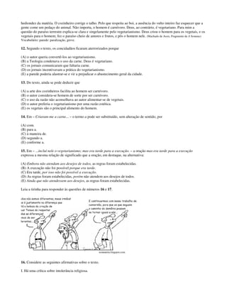 hediondez da matéria. O cozinheiro corrige o talho. Pelo que respeita ao boi, a ausência do vulto inteiro faz esquecer que a
gente come um pedaço do animal. Não importa, o homem é carnívoro. Deus, ao contrário, é vegetariano. Para mim a
questão do paraíso terrestre explica-se clara e singelamente pelo vegetarianismo. Deus criou o homem para os vegetais, e os
vegetais para o homem; fez o paraíso cheio de amores e frutos, e pôs o homem nele. (Machado de Assis, Fragmento de A Semana)
Vocabulário: parede: paralização, greve.
12. Segundo o texto, os concidadãos ficaram aterrorizados porque
(A) o autor queria convertê-los ao vegetarianismo.
(B) a Teologia condenava o uso da carne. Deus é vegetariano.
(C) os jornais comunicaram que faltaria carne.
(D) os jornais incentivavam a prática do vegetarianismo.
(E) a parede poderia alastrar-se e vir a prejudicar o abastecimento geral da cidade.
13. Do texto, ainda se pode deduzir que
(A) a arte dos cozinheiros facilita ao homem ser carnívoro.
(B) o autor considera-se homem de sorte por ser carnívoro.
(C) o uso da razão não aconselhava ao autor alimentar-se de vegetais.
(D) o autor preferia o vegetarianismo por uma razão estética.
(E) os vegetais são o principal alimento do homem.
14. Em – Criaram-me a carne... – o termo a pode ser substituído, sem alteração de sentido, por
(A) com.
(B) para a.
(C) à maneira de.
(D) segundo a.
(E) conforme a.
15. Em – ...incluí nele o vegetarianismo; mas era tarde para a execução. – a oração mas era tarde para a execução
expressa a mesma relação de significado que a oração, em destaque, na alternativa:
(A) Embora não atendam aos desejos de todos, as regras foram estabelecidas.
(B) A execução não foi possível porque era tarde.
(C) Era tarde, por isso não foi possível a execução.
(D) As regras foram estabelecidas, porém não atendem aos desejos de todos.
(E) Ainda que não atendessem aos desejos, as regras foram estabelecidas.
Leia a tirinha para responder às questões de números 16 e 17.
16. Considere as seguintes afirmativas sobre o texto.
I. Há uma crítica sobre intolerância religiosa.
 