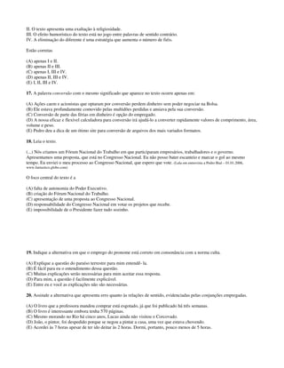 II. O texto apresenta uma exaltação à religiosidade.
III. O efeito humorístico do texto está no jogo entre palavras de sentido contrário.
IV. A eliminação do diferente é uma estratégia que aumenta o número de fiéis.
Estão corretas
(A) apenas I e II.
(B) apenas II e III.
(C) apenas I, III e IV.
(D) apenas II, III e IV.
(E) I, II, III e IV.
17. A palavra conversão com o mesmo significado que aparece no texto ocorre apenas em:
(A) Ações caem e acionistas que optaram por conversão perdem dinheiro sem poder negociar na Bolsa.
(B) Ele estava profundamente comovido pelas multidões perdidas e ansiava pela sua conversão.
(C) Conversão de parte das férias em dinheiro é opção do empregado.
(D) A nossa eficaz e flexível calculadora para conversão irá ajudá-lo a converter rapidamente valores de comprimento, área,
volume e peso.
(E) Pedro deu a dica de um ótimo site para conversão de arquivos dos mais variados formatos.
18. Leia o texto.
(...) Nós criamos um Fórum Nacional do Trabalho em que participaram empresários, trabalhadores e o governo.
Apresentamos uma proposta, que está no Congresso Nacional. Eu não posso bater escanteio e marcar o gol ao mesmo
tempo. Eu enviei o meu processo ao Congresso Nacional, que espero que vote. (Lula em entrevista a Pedro Bial – 01.01.2006,
www.fantastico.globo.com)
O foco central do texto é a
(A) falta de autonomia do Poder Executivo.
(B) criação do Fórum Nacional do Trabalho.
(C) apresentação de uma proposta ao Congresso Nacional.
(D) responsabilidade do Congresso Nacional em votar os projetos que recebe.
(E) impossibilidade de o Presidente fazer tudo sozinho.
19. Indique a alternativa em que o emprego do pronome está correto em consonância com a norma culta.
(A) Explique a questão do paraíso terrestre para mim entendê- la.
(B) É fácil para eu o entendimento dessa questão.
(C) Muitas explicações serão necessárias para mim aceitar essa resposta.
(D) Para mim, a questão é facilmente explicável.
(E) Entre eu e você as explicações não são necessárias.
20. Assinale a alternativa que apresenta erro quanto às relações de sentido, evidenciadas pelas conjunções empregadas.
(A) O livro que a professora mandou comprar está esgotado, já que foi publicado há três semanas.
(B) O livro é interessante embora tenha 570 páginas.
(C) Mesmo morando no Rio há cinco anos, Lucas ainda não visitou o Corcovado.
(D) João, o pintor, foi despedido porque se negou a pintar a casa, uma vez que estava chovendo.
(E) Acordei às 7 horas apesar de ter ido deitar às 2 horas. Dormi, portanto, pouco menos de 5 horas.
 