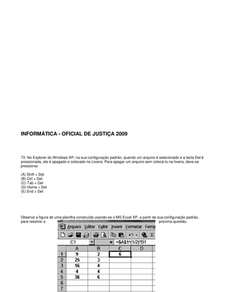 INFORMÁTICA - OFICIAL DE JUSTIÇA 2009
73. No Explorer do Windows XP, na sua configuração padrão, quando um arquivo é selecionado e a tecla Del é
pressionada, ele é apagado e colocado na Lixeira. Para apagar um arquivo sem colocá-lo na lixeira, deve-se
pressionar
.
(A) Shift + Del
(B) Ctrl + Del
(C) Tab + Del
(D) Home + Del
(E) End + Del
.
Observe a figura de uma planilha construída usando-se o MS Excel XP, a partir de sua configuração padrão,
para resolver a próxima questão.
 